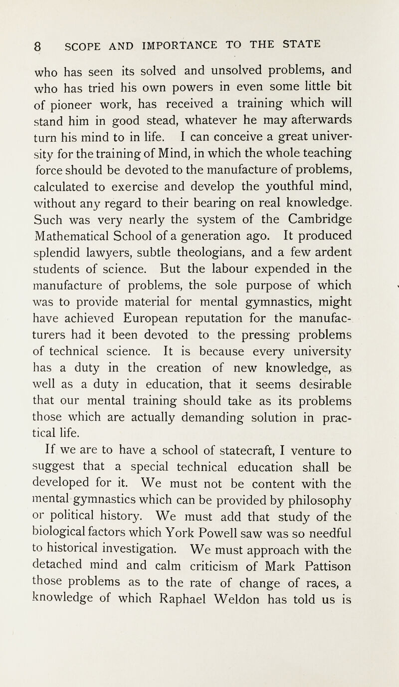 8 SCOPE AND IMPORTANCE TO THE STATE who has seen its solved and unsolved problems, and who has tried his own powers in even some little bit of pioneer work, has received a training which will stand him in good stead, whatever he may afterwards turn his mind to in Hfe. I can conceive a great univer¬ sity for the training of Mind, in which the whole teaching force should be devoted to the manufacture of problems, calculated to exercise and develop the youthful mind, without any regard to their bearing on real knowledge. Such was very nearly the system of the Cambridge Mathematical School of a generation ago. It produced splendid lawyers, subtle theologians, and a few ardent students of science. But the labour expended in the manufacture of problems, the sole purpose of which was to provide material for mental gymnastics, might have achieved European reputation for the manufac¬ turers had it been devoted to the pressing problems of technical science. It is because every university has a duty in the creation of new knowledge, as well as a duty in education, that it seems desirable that our mental training should take as its problems those which are actually demanding solution in prac¬ tical life. If we are to have a school of statecraft, I venture to suggest that a special technical education shall be developed for it. We must not be content with the mental gymnastics which can be provided by philosophy or political history. We must add that study of the biological factors which York Powell saw was so needful to historical investigation. We must approach with the detached mind and calm criticism of Mark Pattison those problems as to the rate of change of races, a knowledge of which Raphael Weldon has told us is