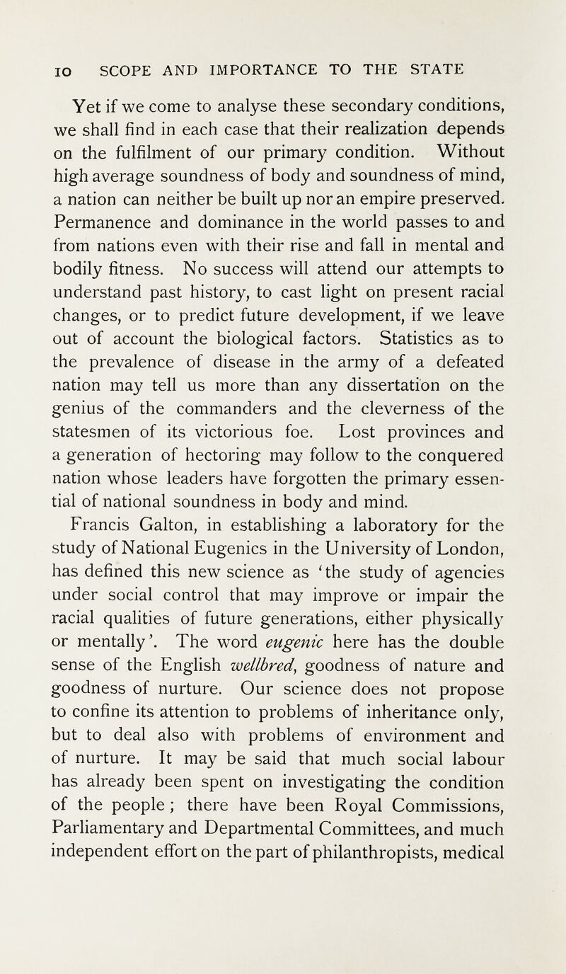 IO SCOPE AND IMPORTANCE TO THE STATE Yet if we come to analyse these secondary conditions, we shall find in each case that their realization depends on the fulfilment of our primary condition. Without high average soundness of body and soundness of mind, a nation can neither be built up nor an empire preserved. Permanence and dominance in the world passes to and from nations even with their rise and fall in mental and bodily fitness. No success will attend our attempts to understand past history, to cast light on present racial changes, or to predict future development, if we leave out of account the biological factors. Statistics as to the prevalence of disease in the army of a defeated nation may tell us more than any dissertation on the genius of the commanders and the cleverness of the statesmen of its victorious foe. Lost provinces and a generation of hectoring may follow to the conquered nation whose leaders have forgotten the primary essen¬ tial of national soundness in body and mind. Francis Galton, in establishing a laboratory for the study of National Eugenics in the University of London, has defined this new science as ' the study of agencies under social control that may improve or impair the racial qualities of future generations, either physically or mentally'. The word eugenic here has the double sense of the English wellbred, goodness of nature and goodness of nurture. Our science does not propose to confine its attention to problems of inheritance only, but to deal also with problems of environment and of nurture. It may be said that much social labour has already been spent on investigating the condition of the people ; there have been Royal Commissions, Parliamentary and Departmental Committees, and much independent effort on the part of philanthropists, medical