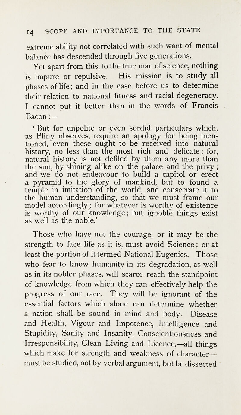 14 SCOPE AND IMPORTANCE TO THE STATE extreme ability not correlated with such want of mental balance has descended through five generations. Yet apart from this, to the true man of science, nothing is impure or repulsive. His mission is to study all phases of life; and in the case before us to determine their relation to national fitness and racial degeneracy. I cannot put it better than in the words of Francis Bacon ' But for unpolite or even sordid particulars which, as Pliny observes, require an apology for being men¬ tioned, even these ought to be received into natural history, no less than the most rich and delicate; for, natural history is not defiled by them any more than the sun, by shining alike on the palace and the privy ; and we do not endeavour to build a capítol or erect a pyramid to the glory of mankind, but to found a temple in imitation of the world, and consecrate it to the human understanding, so that we must frame our model accordingly ; for whatever is worthy of existence is worthy of our knowledge; but ignoble things exist as well as the noble.' Those who have not the courage, or it may be the strength to face life as it is, must avoid Science ; or at least the portion of it termed National Eugenics. Those who fear to know humanity in its degradation, as well as in its nobler phases, will scarce reach the standpoint of knowledge from which they can effectively help the progress of our race. They will be ignorant of the essential factors which alone can determine whether a nation shall be sound in mind and body. Disease and Health, Vigour and Impotence, Intelligence and Stupidity, Sanity and Insanity, Conscientiousness and Irresponsibility, Clean Living and Licence,—all things which make for strength and weakness of character- must be studied, not by verbal argument, but be dissected