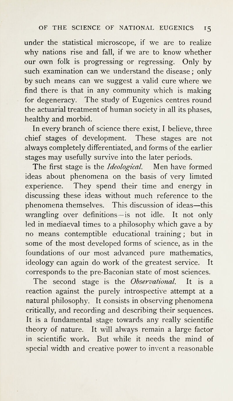 OF THE SCIENCE OF NATIONAL EUGENICS 15 under the statistical microscope, if we are to realize why nations rise and fall, if we are to know whether our own folk is progressing or regressing. Only by such examination can we understand the disease ; only by such means can we suggest a valid cure where we find there is that in any community which is making for degeneracy. The study of Eugenics centres round the actuarial treatment of human society in all its phases, healthy and morbid. In every branch of science there exist, I believe, three chief stages of development. These stages are not always completely differentiated, and forms of the earlier stages may usefully survive into the later periods. The first stage is the Ideological. Men have formed ideas about phenomena on the basis of very limited experience. They spend their time and energy in discussing these ideas without much reference to the phenomena themselves. This discussion of ideas—this wrangling over definitions—is not idle. It not only led in mediaeval times to a philosophy which gave a by no means contemptible educational training; but in some of the most developed forms of science, as in the foundations of our most advanced pure mathematics, ideology can again do work of the greatest service. It corresponds to the pre-Baconian state of most sciences. The second stage is the Observational. It is a reaction against the purely introspective attempt at a natural philosophy. It consists in observing phenomena critically, and recording and describing their sequences. It is a fundamental stage towards any really scientific theory of nature. It will always remain a large factor in scientific work. But while it needs the mind of special width and creative power to invent a reasonable