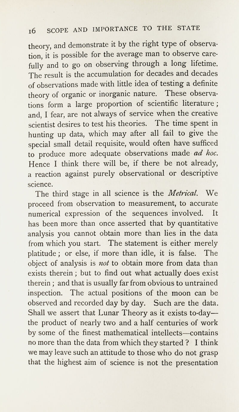 l6 SCOPE AND IMPORTANCE TO THE STATE theory, and demonstrate it by the right type of observa¬ tion, it is possible for the average man to observe care¬ fully and to go on observing through a long lifetime. The result is the accumulation for decades and decades of observations made with little idea of testing a definite theory of organic or inorganic nature. These observa¬ tions form a large proportion of scientific literature ; and, I fear, are not always of service when the creative scientist desires to test his theories. The time spent in hunting up data, which may after all fail to give the special small detail requisite, would often have sufficed to produce more adequate observations made ad hoc. Hence I think there will be, if there be not already, a reaction against purely observational or descriptive science. The third stage in all science is the Metrical. We proceed from observation to measurement, to accurate numerical expression of the sequences involved. It has been more than once asserted that by quantitative analysis you cannot obtain more than lies in the data from which you start. The statement is either merely platitude ; or else, if more than idle, it is false. The object of analysis is not to obtain more from data than exists therein ; but to find out what actually does exist therein ; and that is usually far from obvious to untrained inspection. The actual positions of the moon can be observed and recorded day by day. Such are the data. Shall we assert that Lunar Theory as it exists to-day— the product of nearly two and a half centuries of work by some of the finest mathematical intellects—contains no more than the data from which they started ? I think we may leave such an attitude to those who do not grasp that the highest aim of science is not the presentation