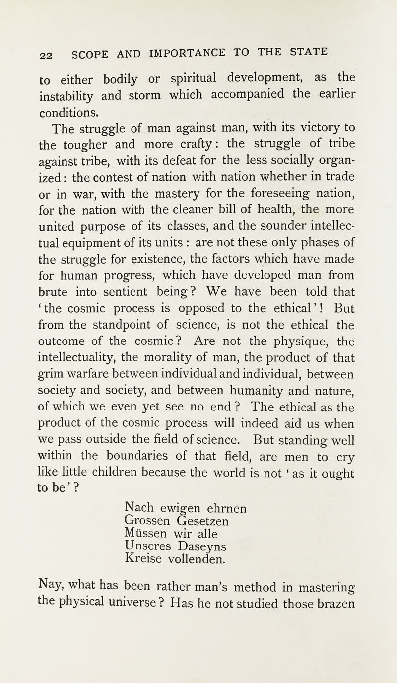 22 SCOPE AND IMPORTANCE TO THE STATE to either bodily or spiritual development, as the instability and storm which accompanied the earlier conditions. The struggle of man against man, with its victory to the tougher and more crafty: the struggle of tribe against tribe, with its defeat for the less socially organ¬ ized : the contest of nation with nation whether in trade or in war, with the mastery for the foreseeing nation, for the nation with the cleaner bill of health, the more united purpose of its classes, and the sounder intellec¬ tual equipment of its units : are not these only phases of the struggle for existence, the factors which have made for human progress, which have developed man from brute into sentient being? We have been told that ' the cosmic process is opposed to the ethical ' ! But from the standpoint of science, is not the ethical the outcome of the cosmic? Are not the physique, the intellectuality, the morality of man, the product of that grim warfare between individual and individual, between society and society, and between humanity and nature, of which we even yet see no end ? The ethical as the product of the cosmic process will indeed aid us when we pass outside the field of science. But standing well within the boundaries of that field, are men to cry like little children because the world is not ' as it ought to be ' ? Nach ewigen ehrnen Grossen Gesetzen Müssen wir alle Unseres Daseyns Kreise vollenden. Nay, what has been rather man's method in mastering the physical universe ? Has he not studied those brazen