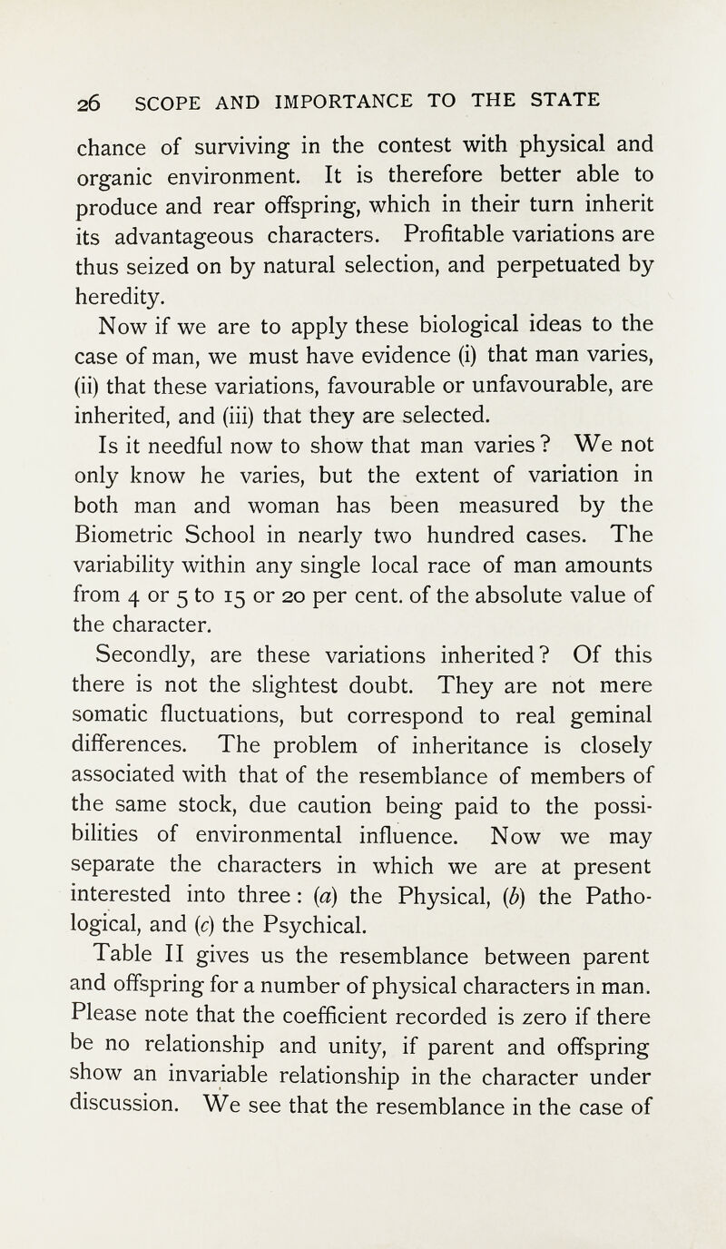 2б SCOPE AND IMPORTANCE TO THE STATE chance of surviving in the contest with physical and organic environment. It is therefore better able to produce and rear offspring, which in their turn inherit its advantageous characters. Profitable variations are thus seized on by natural selection, and perpetuated by heredity. Now if we are to apply these biological ideas to the case of man, we must have evidence (i) that man varies, (ii) that these variations, favourable or unfavourable, are inherited, and (iii) that they are selected. Is it needful now to show that man varies? We not only know he varies, but the extent of variation in both man and woman has been measured by the Biometrie School in nearly two hundred cases. The variability within any single local race of man amounts from 4 or 5 to 15 or 20 per cent, of the absolute value of the character. Secondly, are these variations inherited? Of this there is not the slightest doubt. They are not mere somatic fluctuations, but correspond to real geminai differences. The problem of inheritance is closely associated with that of the resemblance of members of the same stock, due caution being paid to the possi¬ bilities of environmental influence. Now we may separate the characters in which we are at present interested into three : {a) the Physical, {b) the Patho¬ logical, and [c) the Psychical. Table II gives us the resemblance between parent and offspring for a number of physical characters in man. Please note that the coefficient recorded is zero if there be no relationship and unity, if parent and offspring show an invariable relationship in the character under discussion. We see that the resemblance in the case of