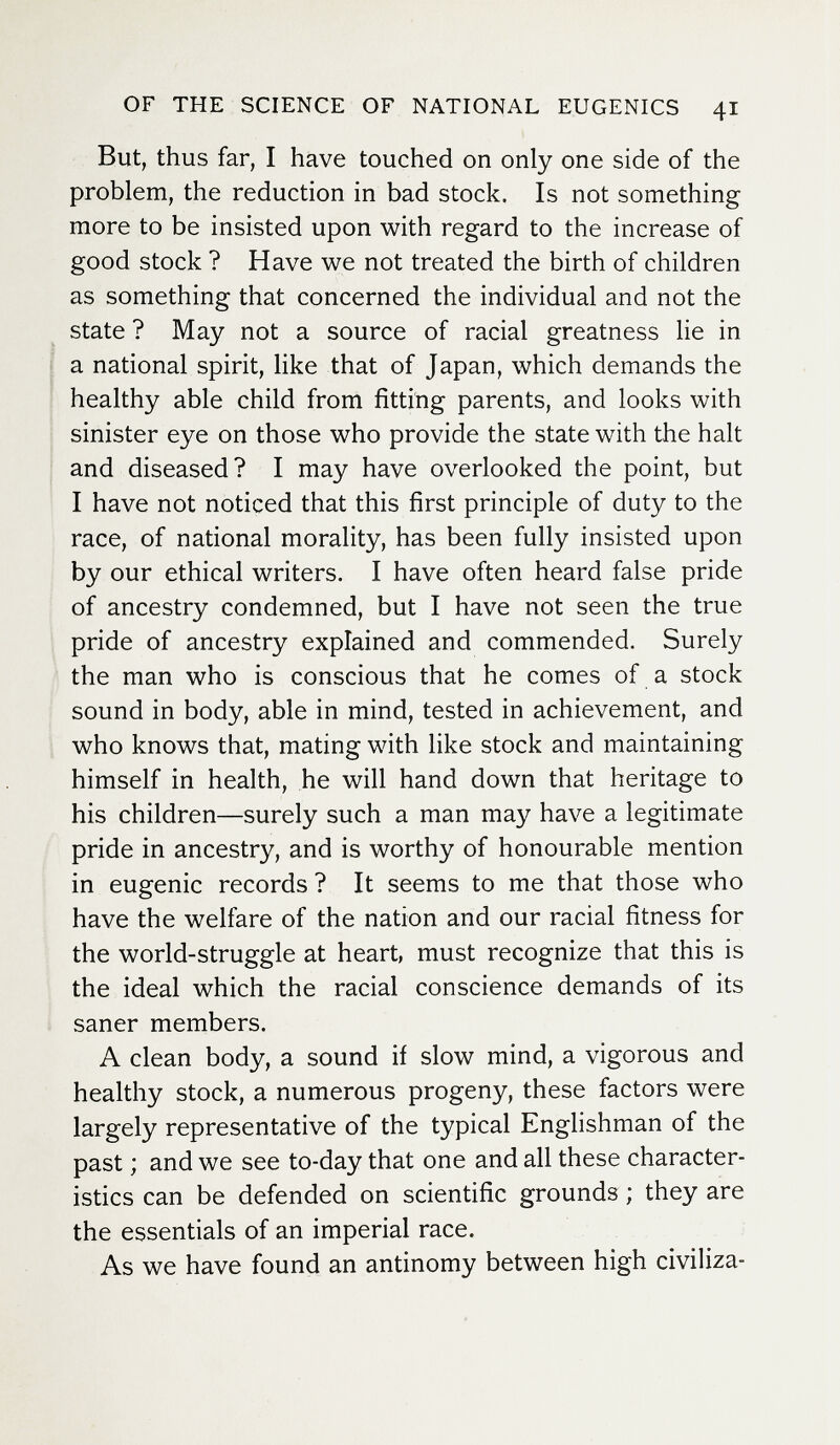 OF THE SCIENCE OF NATIONAL EUGENICS 41 But, thus far, I have touched on only one side of the problem, the reduction in bad stock. Is not something more to be insisted upon with regard to the increase of good stock ? Have we not treated the birth of children as something that concerned the individual and not the state ? May not a source of racial greatness lie in a national spirit, like that of Japan, which demands the healthy able child from fitting parents, and looks with sinister eye on those who provide the state with the halt and diseased? I may have overlooked the point, but I have not noticed that this first principle of duty to the race, of national morality, has been fully insisted upon by our ethical writers. I have often heard false pride of ancestry condemned, but I have not seen the true pride of ancestry explained and commended. Surely the man who is conscious that he comes of a stock sound in body, able in mind, tested in achievement, and who knows that, mating with like stock and maintaining himself in health, he will hand down that heritage to his children—surely such a man may have a legitimate pride in ancestry, and is worthy of honourable mention in eugenic records ? It seems to me that those who have the welfare of the nation and our racial fitness for the world-struggle at heart, must recognize that this is the ideal which the racial conscience demands of its saner members. A clean body, a sound if slow mind, a vigorous and healthy stock, a numerous progeny, these factors were largely representative of the typical Englishman of the past ; and we see to-day that one and all these character¬ istics can be defended on scientific grounds ; they are the essentials of an imperial race. As we have found an antinomy between high civiliza-