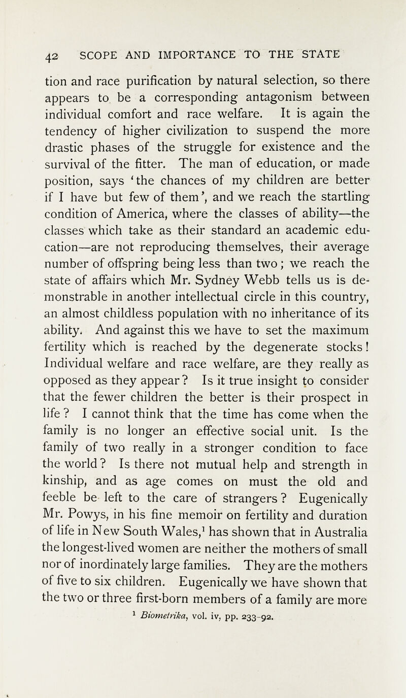 42 SCOPE AND IMPORTANCE TO THE STATE tion and race purification by natural selection, so there appears to be a corresponding antagonism between individual comfort and race welfare. It is again the tendency of higher civilization to suspend the more drastic phases of the struggle for existence and the survival of the fitter. The man of education, or made position, says 4he chances of my children are better if I have but few of them and we reach the starthng condition of America, where the classes of ability—the classes which take as their standard an academic edu¬ cation—are not reproducing themselves, their average number of offspring being less than two ; we reach the state of affairs which Mr. Sydney Webb tells us is de¬ monstrable in another intellectual circle in this country, an almost childless population with no inheritance of its ability. And against this we have to set the maximum fertility which is reached by the degenerate stocks ! Individual welfare and race welfare, are they really as opposed as they appear? Is it true insight to consider that the fewer children the better is their prospect in life ? I cannot think that the time has come when the family is no longer an effective social unit. Is the family of two really in a stronger condition to face the world ? Is there not mutual help and strength in kinship, and as age comes on must the old and feeble be left to the care of strangers ? Eugenically Mr. Powys, in his fine memoir on fertility and duration of life in New South Wales,^ has shown that in Australia the longest-lived women are neither the mothers of small nor of inordinately large families. They are the mothers of five to six children. Eugenically we have shown that the two or three first-born members of a family are more ^ Biometrika, vol. iv, pp. 233-92.