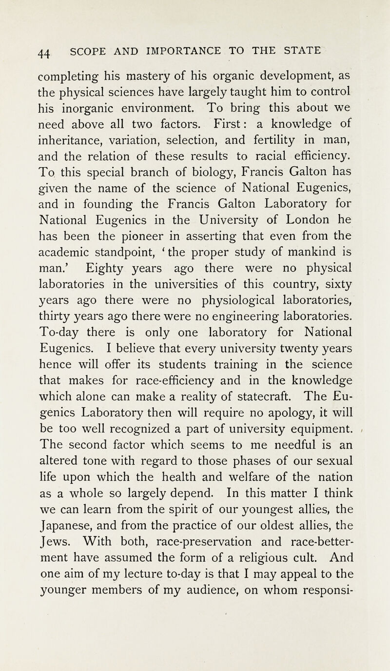 44 SCOPE AND IMPORTANCE TO THE STATE completing his mastery of his organic development, as the physical sciences have largely taught him to control his inorganic environment. To bring this about we need above all two factors. First : a knowledge of inheritance, variation, selection, and fertility in man, and the relation of these results to racial efficiency. To this special branch of biology, Francis Galton has given the name of the science of National Eugenics, and in founding the Francis Galton Laboratory for National Eugenics in the University of London he has been the pioneer in asserting that even from the academic standpoint, ' the proper study of mankind is man.' Eighty years ago there were no physical laboratories in the universities of this country, sixty years ago there were no physiological laboratories, thirty years ago there were no engineering laboratories. To-day there is only one laboratory for National Eugenics. I believe that every university twenty years hence will offer its students training in the science that makes for race-efficiency and in the knowledge which alone can make a reality of statecraft. The Eu¬ genics Laboratory then will require no apology, it will be too well recognized a part of university equipment. / The second factor which seems to me needful is an altered tone with regard to those phases of our sexual life upon which the health and welfare of the nation as a whole so largely depend. In this matter I think we can learn from the spirit of our youngest allies, the Japanese, and from the practice of our oldest allies, the Jews. With both, race-preservation and race-better¬ ment have assumed the form of a religious cult. And one aim of my lecture to-day is that I may appeal to the younger members of my audience, on whom responsi-