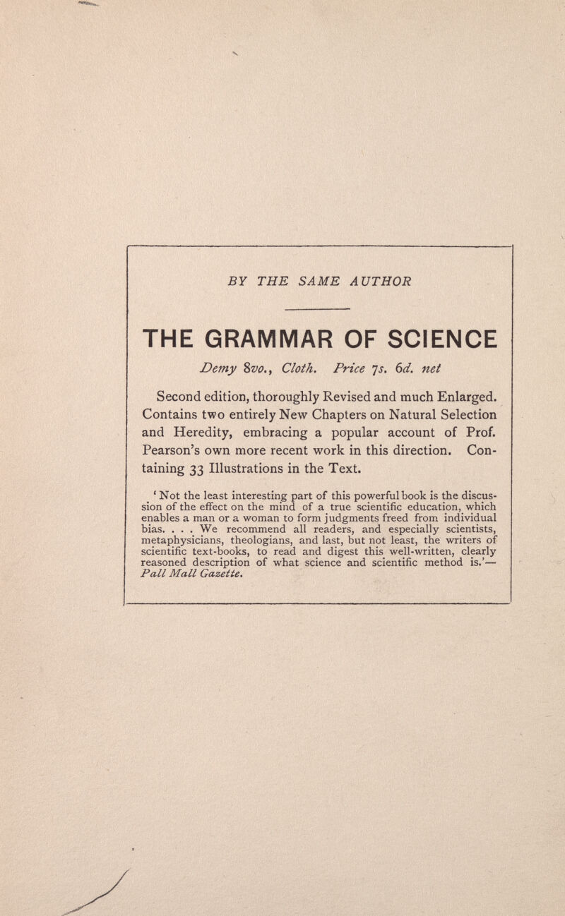 BY THE SAME AUTHOR THE GRAMMAR OF SCIENCE Demy Svo., Cloth. Price 'js. 6d. net Second edition, thoroughly Revised and much Enlarged. Contains two entirely New Chapters on Natural Selection and Heredity, embracing a popular account of Prof. Pearson's own more recent work in this direction. Con¬ taining 33 Illustrations in the Text. ' Not the least interesting part of this powerful book is the discus¬ sion of the effect on the mind of a true scientific education, which enables a man or a woman to form judgments freed from individual bias. . . . We recommend all readers, and especially scientists, metaphysicians, theologians, and last, but not least, the writers of scientific text-books, to read and digest this well-written, clearly reasoned description of what science and scientific method is.'— Pall Mall Gazette.