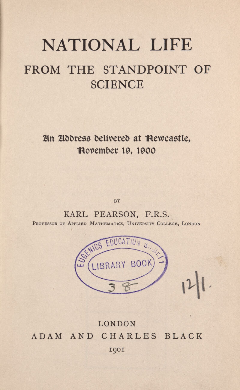 NATIONAL LIFE FROM THE STANDPOINT OF SCIENCE Bn Höörees öeliveteö at mewcastle, IRovember X9, 1900 BY KARL PEARSON, F.R.S. Professor of Applied Mathematics, University College, London LONDON ADAM AND CHARLES igoi BLACK