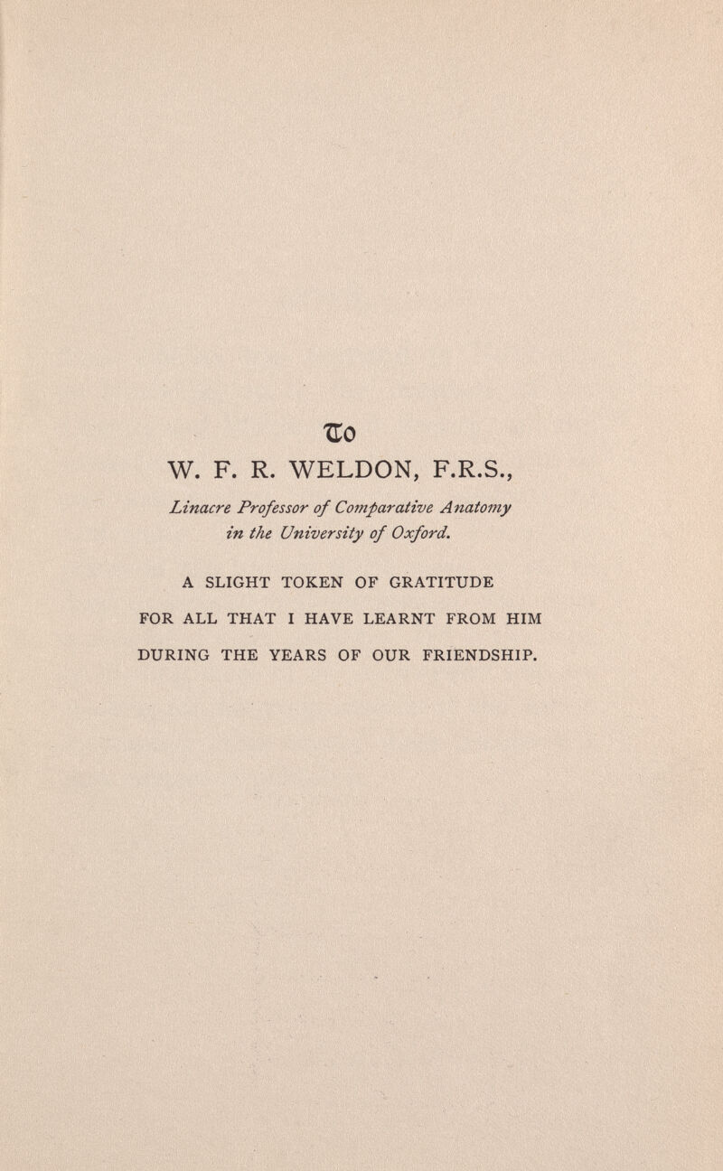 Tío W. F. R. WELDON, F.R.S., Linacre Professor of Comparative Anatomy in the University of Oxford. A SLIGHT TOKEN OF GRATITUDE FOR ALL THAT I HAVE LEARNT FROM HIM DURING THE YEARS OF OUR FRIENDSHIP.