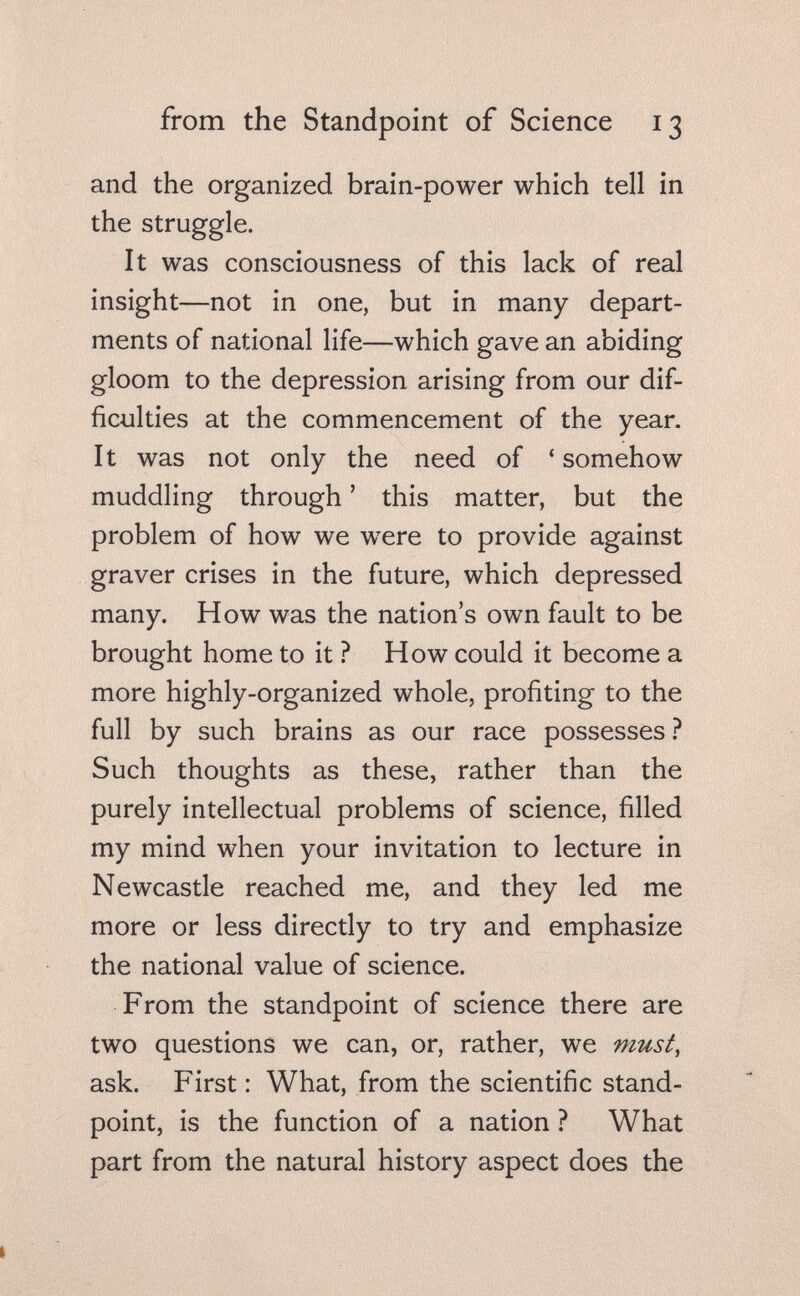 from the Standpoint of Science 13 and the organized brain-power which tell in the struggle. It was consciousness of this lack of real insight—not in one, but in many depart¬ ments of national life—which gave an abiding gloom to the depression arising from our dif¬ ficulties at the commencement of the year. It was not only the need of 'somehow muddling through ' this matter, but the problem of how we w^ere to provide against graver crises in the future, which depressed many. How was the nation's own fault to be brought home to it ? How could it become a more highly-organized whole, profiting to the full by such brains as our race possesses ? Such thoughts as these, rather than the purely intellectual problems of science, filled my mind when your invitation to lecture in Newcastle reached me, and they led me more or less directly to try and emphasize the national value of science. From the standpoint of science there are two questions we can, or, rather, we must, ask. First : What, from the scientific stand¬ point, is the function of a nation ? What part from the natural history aspect does the