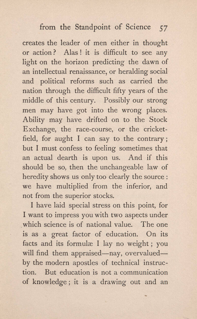 from the Standpoint of Science 57 creates the leader of men either in thought or action ? Alas ! it is difficult to see any light on the horizon predicting the dawn of an intellectual renaissance, or heralding social and political reforms such as carried the nation through the difficult fifty years of the middle of this century. Possibly our strong men may have got into the wrong places. Ability may have drifted on to the Stock Exchange, the race-course, or the cricket- field, for aught I can say to the contrary ; but I must confess to feeling sometimes that an actual dearth is upon us. And if this should be so, then the unchangeable law of heredity shows us only too clearly the source : we have multiplied from the inferior, and not from the superior stocks. I have laid special stress on this point, for I want to impress you with two aspects under which science is of national value. The one is as a great factor of education. On its facts and its formulae I lay no weight ; you will find them appraised—nay, overvalued— by the modern apostles of technical instruc¬ tion. But education is not a communication of knowledge ; it is a drawing out and an