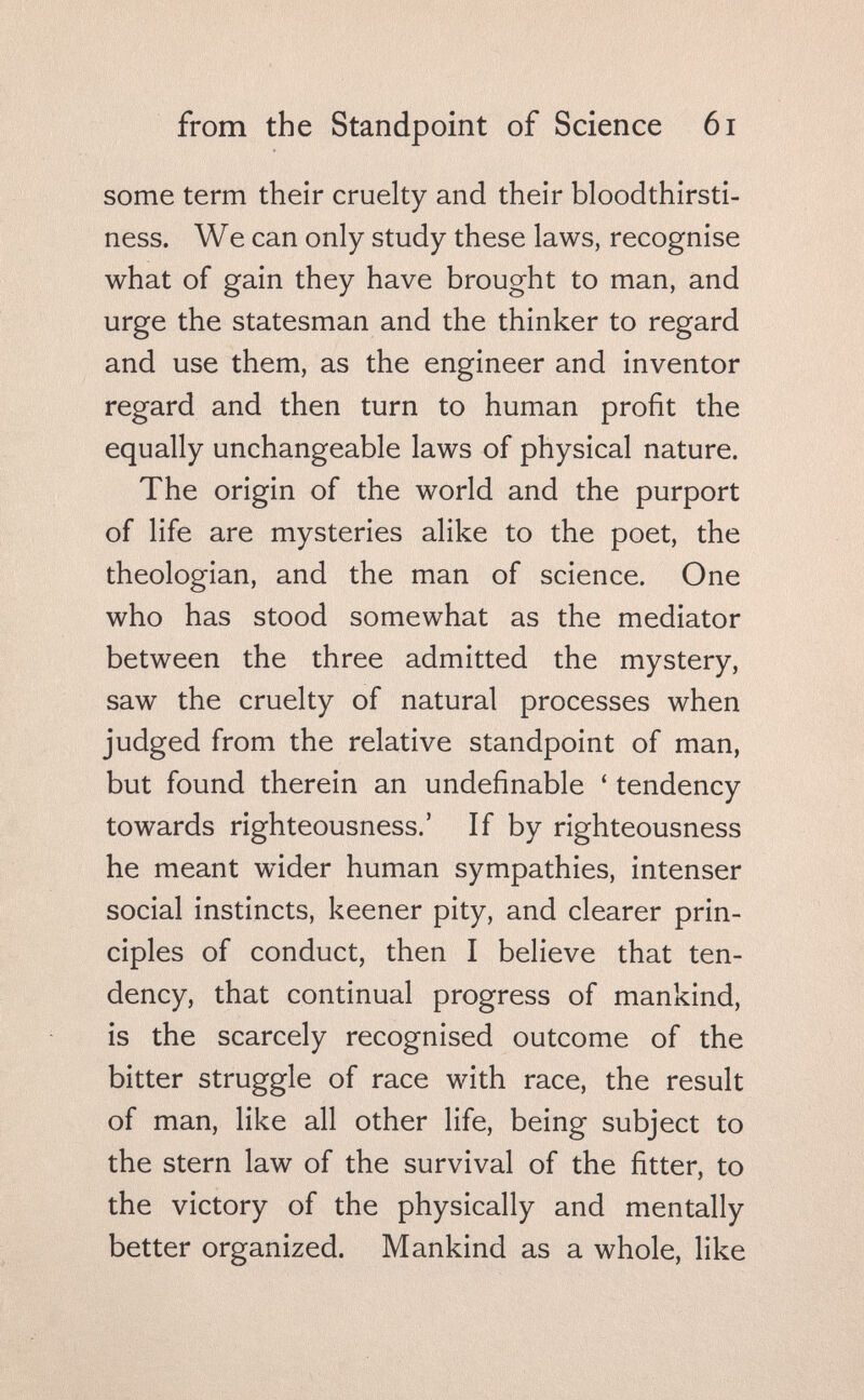 from the Standpoint of Science 6i some term their cruelty and their bloodthirsti- ness. We can only study these laws, recognise what of gain they have brought to man, and urge the statesman and the thinker to regard and use them, as the engineer and inventor regard and then turn to human profit the equally unchangeable laws of physical nature. The origin of the world and the purport of life are mysteries alike to the poet, the theologian, and the man of science. One who has stood somewhat as the mediator between the three admitted the mystery, saw the cruelty of natural processes when judged from the relative standpoint of man, but found therein an undefinable ' tendency towards righteousness.' If by righteousness he meant wider human sympathies, intenser social instincts, keener pity, and clearer prin¬ ciples of conduct, then I believe that ten¬ dency, that continual progress of mankind, is the scarcely recognised outcome of the bitter struggle of race with race, the result of man, like all other life, being subject to the stern law of the survival of the fitter, to the victory of the physically and mentally better organized. Mankind as a whole, like