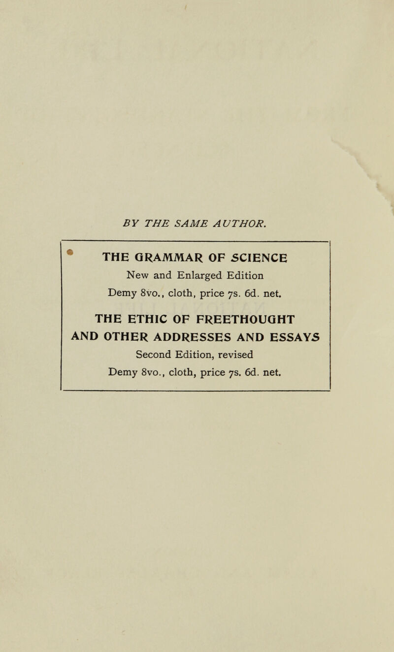 BY THE SAME AUTHOR. • THE GRAMMAR OF SCIENCE New and Enlarged Edition Demy 8vo., cloth, price 7s. 6d. net. THE ETHIC OF FREETHOUQHT AND OTHER ADDRESSES AND ESSAYS Second Edition, revised Demy 8vo., cloth, price 7s. 6d. net.