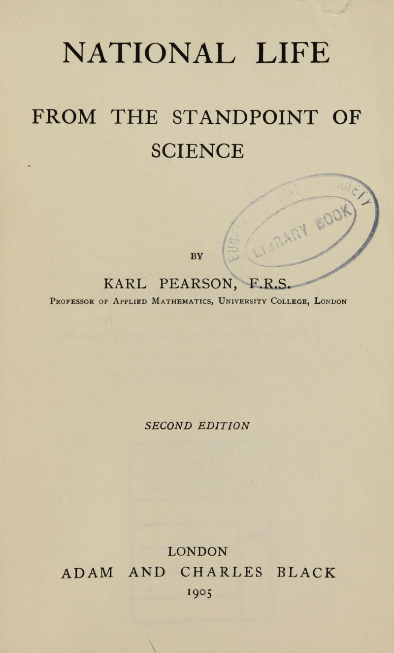 NATIONAL LIFE FROM THE STANDPOINT OF SCIENCE Professor of Applied Mathematics, University College, London SECOND EDITION LONDON ADAM AND CHARLES BLACK 1905 \