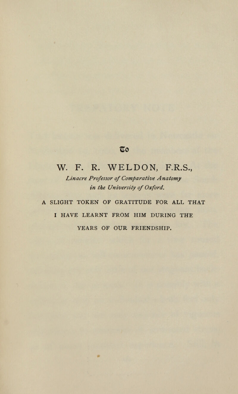 ÎTo W. F. R. WELD ON, F.R.S., Linacre Professor of Comparative Anatomy in the University of Oxford. SLIGHT TOKEN OF GRATITUDE FOR ALL THAT I HAVE LEARNT FROM HIM DURING THE YEARS OF OUR FRIENDSHIP.