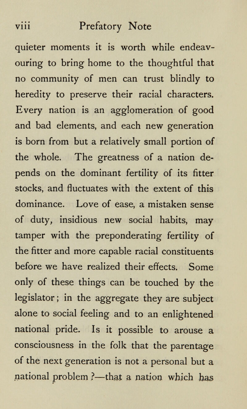 viii Prefatory Note quieter moments it is worth while endeav¬ ouring to bring home to the thoughtful that no community of men can trust blindly to heredity to preserve their racial characters. Every nation is an agglomeration of good and bad elements, and each new generation is born from but a relatively small portion of the whole. The greatness of a nation de¬ pends on the dominant fertility of its fitter stocks, and fluctuates with the extent of this dominance. Love of ease, a mistaken sense of duty, insidious new social habits, may tamper with the preponderating fertility of the fitter and more capable racial constituents