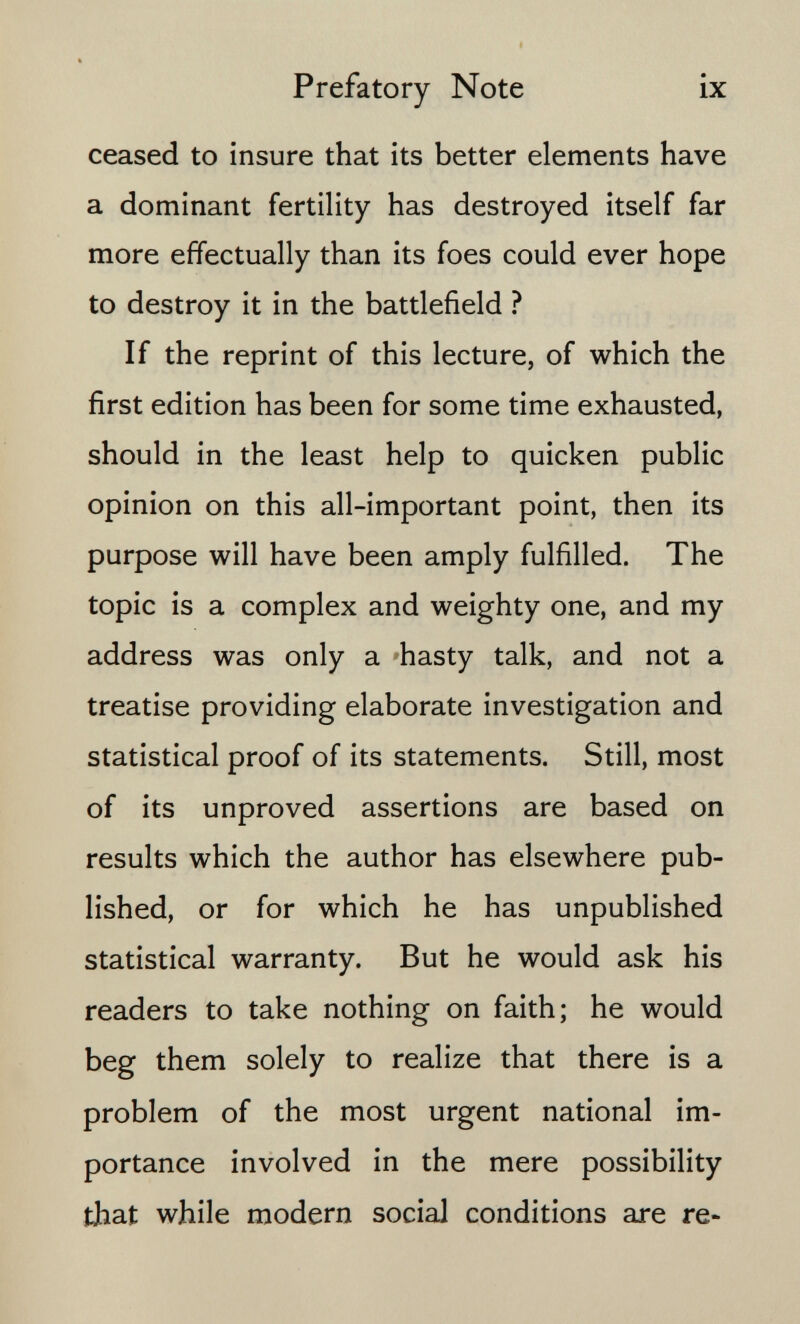 Prefatory Note ix ceased to insure that its better elements have a dominant fertility has destroyed itself far more effectually than its foes could ever hope to destroy it in the battlefield ? If the reprint of this lecture, of which the first edition has been for some time exhausted, should in the least help to quicken public opinion on this all-important point, then its purpose will have been amply fulfilled. The topic is a complex and weighty one, and my address was only a -hasty talk, and not a treatise providing elaborate investigation and statistical proof of its statements. Still, most of its unproved assertions are based on results which the author has elsewhere pub¬ lished, or for which he has unpublished statistical warranty. But he would ask his readers to take nothing on faith; he would beg them solely to realize that there is a problem of the most urgent national im¬ portance involved in the mere possibility that while modern social conditions are re-