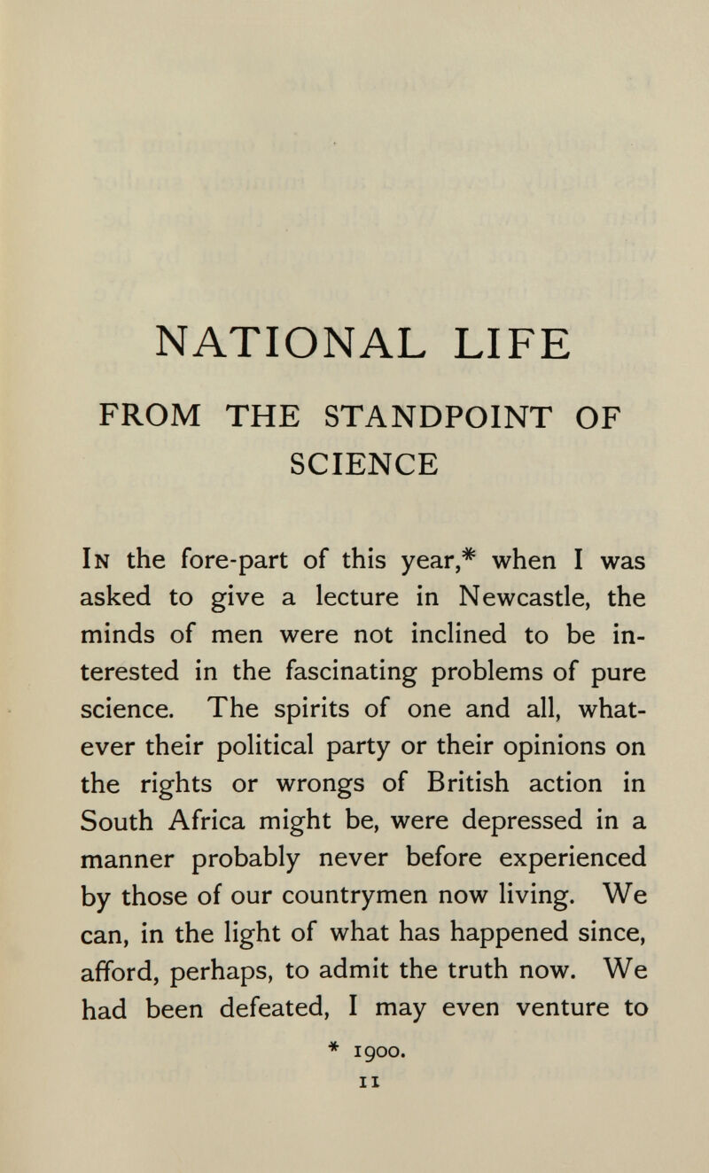 NATIONAL LIFE FROM THE STANDPOINT OF SCIENCE In the fore-part of this year,* when I was asked to give a lecture in Newcastle, the minds of men were not inclined to be in¬ terested in the fascinating problems of pure science. The spirits of one and all, what¬ ever their political party or their opinions on the rights or wrongs of British action in South Africa might be, were depressed in a manner probably never before experienced by those of our countrymen now living. We can, in the light of what has happened since, afford, perhaps, to admit the truth now. We had been defeated, I may even venture to * 1900. II