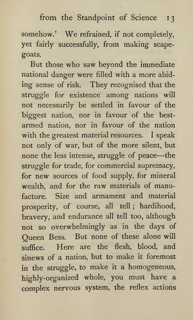 from the Standpoint of Science 13 somehow.' We refrained, if not completely, yet fairly successfully, from making scape¬ goats. But those who saw beyond the immediate national danger were filled with a more abid¬ ing sense of risk. They recognised that the struggle for existence among nations will not necessarily be settled in favour of the biggest nation, nor in favour of the best- armed nation, nor in favour of the nation with the greatest material resources. I speak not only of war, but of the more silent, but none the less intense, struggle of peace—the struggle for trade, for commercial supremacy, for new sources of food supply, for mineral wealth, and for the raw materials of manu¬ facture. Size and armament and material prosperity, of course, all tell ; hardihood, bravery, and endurance all tell too, although not so overwhelmingly as in the days of Queen Bess. But none of these alone will suffice. Here are the flesh, blood, and sinews of a nation, but to make it foremost in the struggle, to make it a homogeneous, highly-organized whole, you must have a complex nervous system, the reflex actions