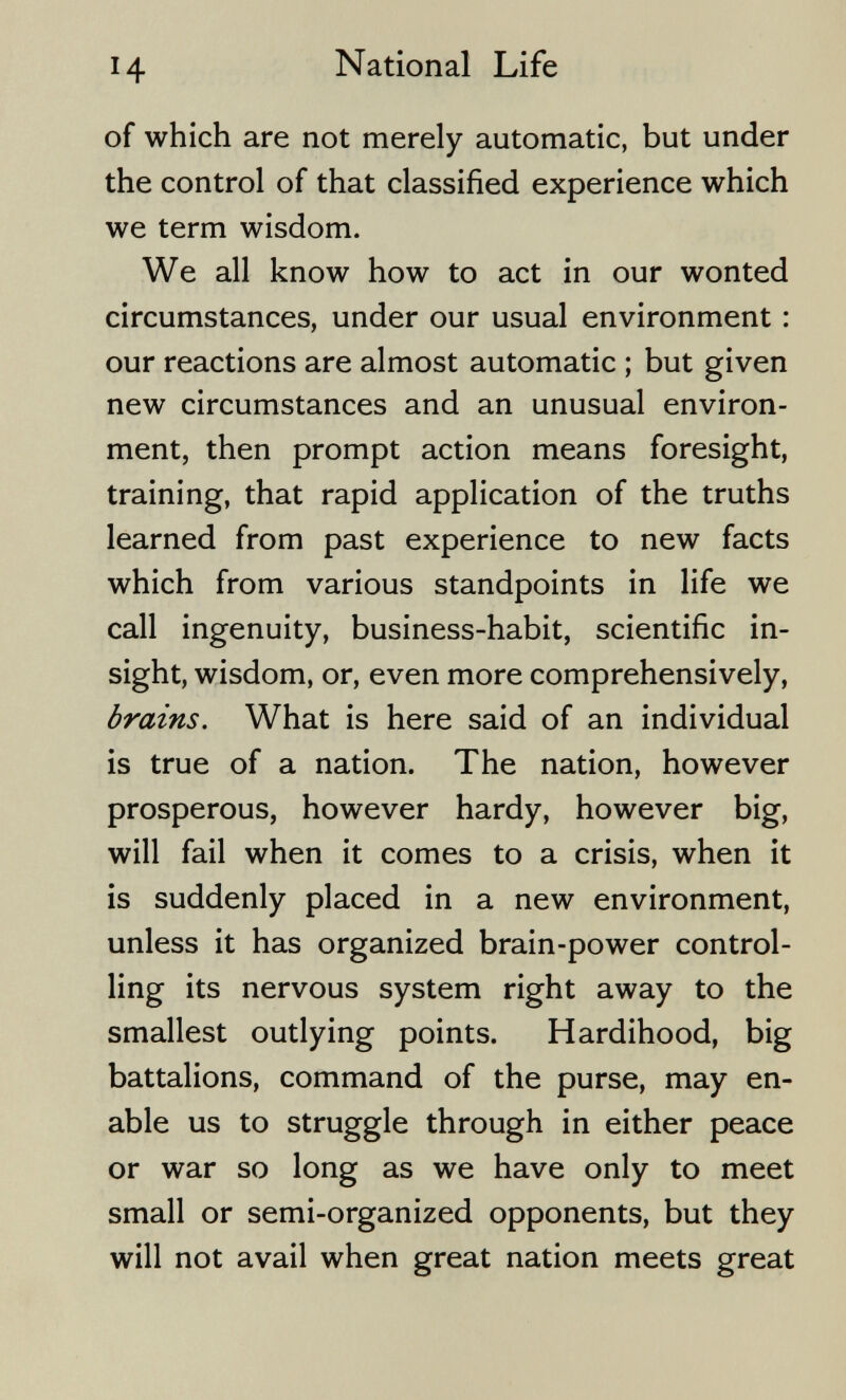 H National Life of which are not merely automatic, but under the control of that classified experience which we term wisdom. We all know how to act in our wonted circumstances, under our usual environment : our reactions are almost automatic ; but given new circumstances and an unusual environ¬ ment, then prompt action means foresight, training, that rapid application of the truths learned from past experience to new facts which from various standpoints in life we call ingenuity, business-habit, scientific in¬ sight, wisdom, or, even more comprehensively, brains. What is here said of an individual is true of a nation. The nation, however prosperous, however hardy, however big, will fail when it comes to a crisis, when it is suddenly placed in a new environment, unless it has organized brain-power control¬ ling its nervous system right away to the smallest outlying points. Hardihood, big battalions, command of the purse, may en¬ able us to struggle through in either peace or war so long as we have only to meet small or semi-organized opponents, but they will not avail when great nation meets great