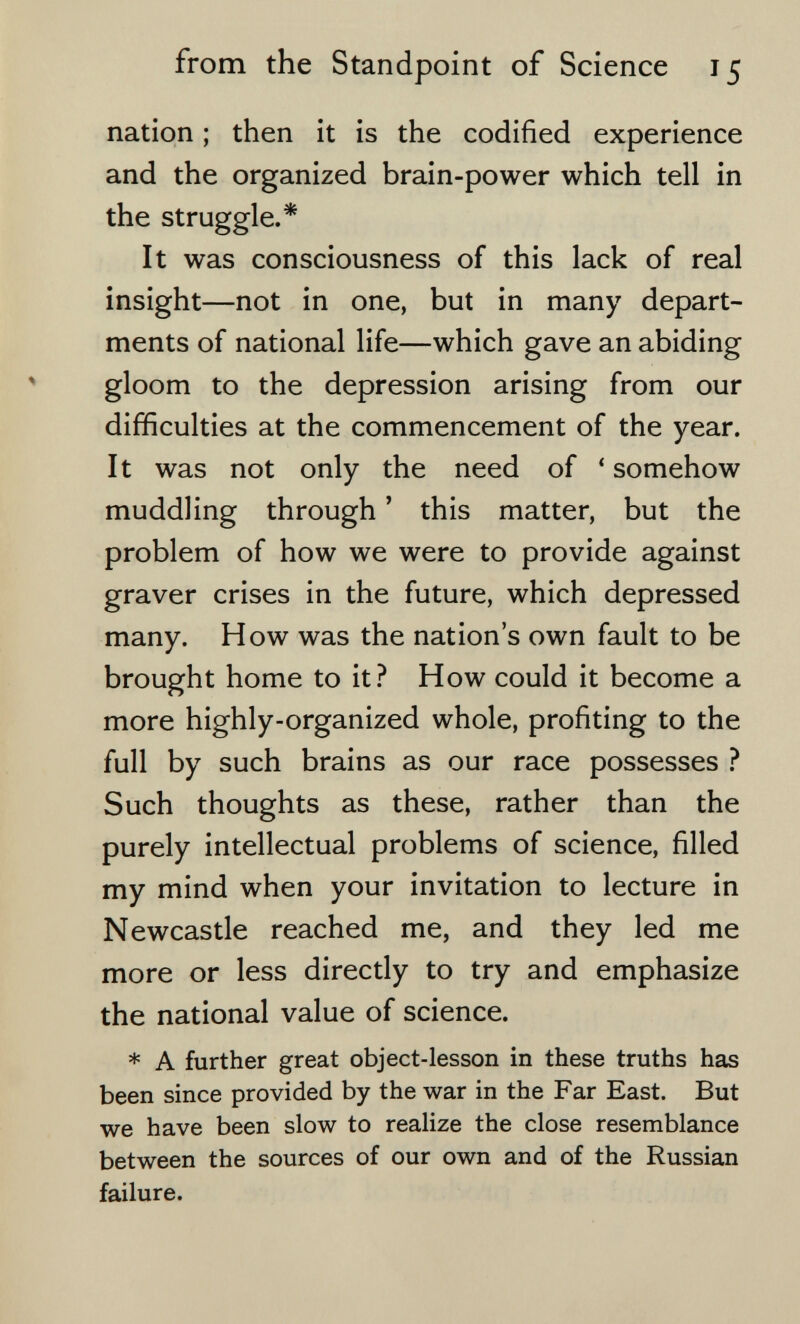 from the Standpoint of Science 15 nation ; then it is the codified experience and the organized brain-power which tell in the struggle.* It was consciousness of this lack of real insight—not in one, but in many depart¬ ments of national life—which gave an abiding gloom to the depression arising from our difficulties at the commencement of the year. It was not only the need of ' somehow muddling through ' this matter, but the problem of how we were to provide against graver crises in the future, which depressed many. How was the nation's own fault to be brought home to it.^ How could it become a more highly-organized whole, profiting to the full by such brains as our race possesses ? Such thoughts as these, rather than the purely intellectual problems of science, filled my mind when your invitation to lecture in Newcastle reached me, and they led me more or less directly to try and emphasize the national value of science. * A further great object-lesson in these truths has been since provided by the war in the Far East. But we have been slow to realize the close resemblance between the sources of our own and of the Russian failure.