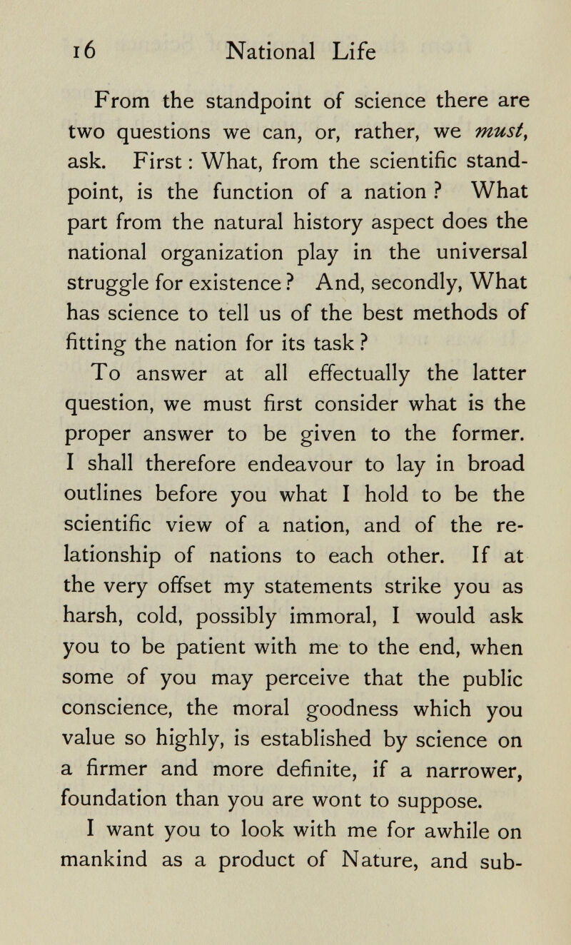 I6 National Life From the standpoint of science there are two questions we can, or, rather, we musty ask. First : What, from the scientific stand¬ point, is the function of a nation ? What part from the natural history aspect does the national organization play in the universal struggle for existence ? And, secondly, What has science to tell us of the best methods of fitting the nation for its task ? To answer at all effectually the latter question, we must first consider what is the proper answer to be given to the former. I shall therefore endeavour to lay in broad outlines before you what I hold to be the scientific view of a nation, and of the re¬ lationship of nations to each other. If at the very offset my statements strike you as harsh, cold, possibly immoral, I would ask you to be patient with me to the end, when some of you may perceive that the public conscience, the moral goodness which you value so highly, is established by science on a firmer and more definite, if a narrower, foundation than you are wont to suppose. I want you to look with me for awhile on mankind as a product of Nature, and sub-