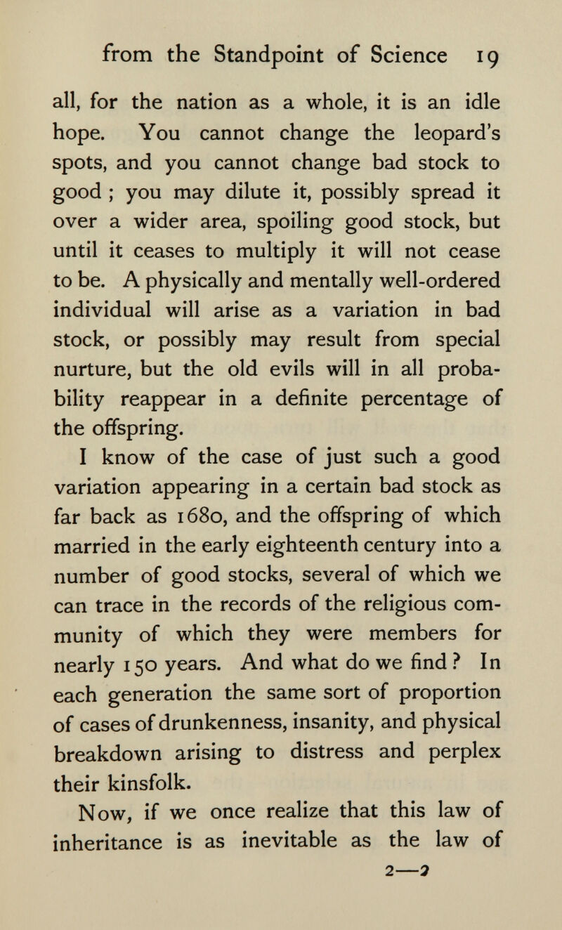 from the Standpoint of Science 19 all, for the nation as a whole, it is an idle hope. You cannot change the leopard's spots, and you cannot change bad stock to good ; you may dilute it, possibly spread it over a wider area, spoiling good stock, but until it ceases to multiply it will not cease to be. A physically and mentally well-ordered individual will arise as a variation in bad stock, or possibly may result from special nurture, but the old evils will in all proba¬ bility reappear in a definite percentage of the offspring. I know of the case of just such a good variation appearing in a certain bad stock as far back as 1680, and the offspring of which married in the early eighteenth century into a number of good stocks, several of which we can trace in the records of the religious com¬ munity of which they were members for nearly 150 years. And what do we find ? In each generation the same sort of proportion of cases of drunkenness, insanity, and physical breakdown arising to distress and perplex their kinsfolk. Now, if we once realize that this law of inheritance is as inevitable as the law of 2—я