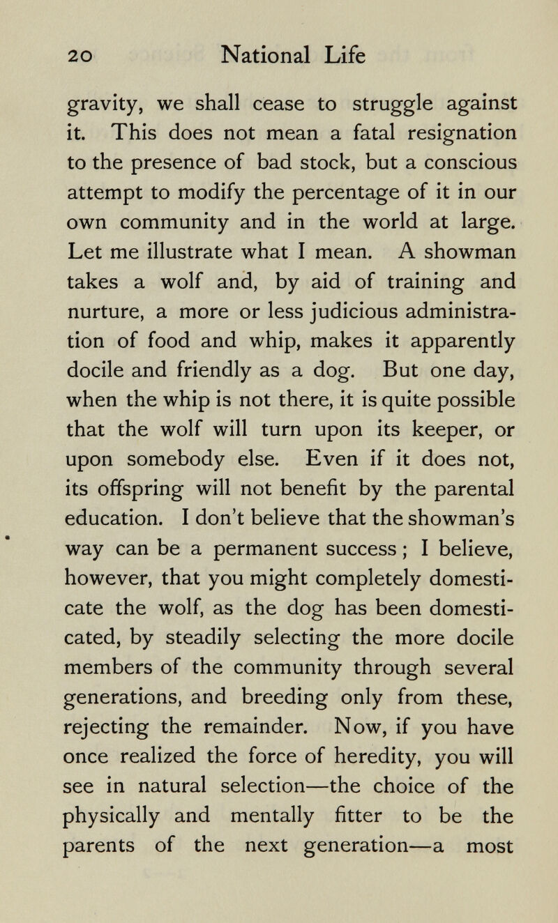 20 National Life gravity, we shall cease to struggle against it. This does not mean a fatal resignation to the presence of bad stock, but a conscious attempt to modify the percentage of it in our own community and in the world at large. Let me illustrate what I mean. A showman takes a wolf and, by aid of training and nurture, a more or less judicious administra¬ tion of food and whip, makes it apparently docile and friendly as a dog. But one day, when the whip is not there, it is quite possible that the wolf will turn upon its keeper, or upon somebody else. Even if it does not, its offspring will not benefit by the parental education. I don't believe that the showman's way can be a permanent success ; I believe, however, that you might completely domesti¬ cate the wolf, as the dog has been domesti¬ cated, by steadily selecting the more docile members of the community through several generations, and breeding only from these, rejecting the remainder. Now, if you have once realized the force of heredity, you will see in natural selection—the choice of the physically and mentally fitter to be the parents of the next generation—a most