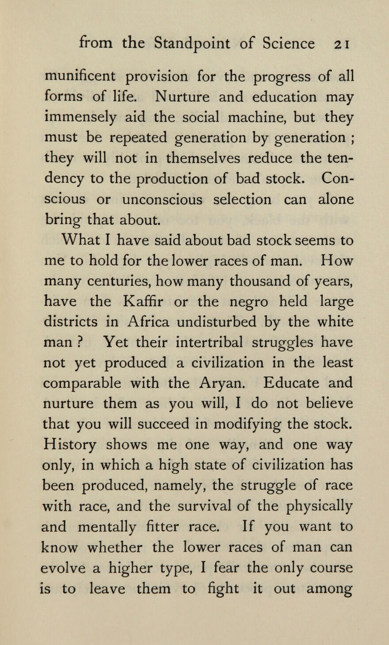 from the Standpoint of Science 21 munificent provision for the progress of all forms of life. Nurture and education may immensely aid the social machine, but they must be repeated generation by generation ; they will not in themselves reduce the ten¬ dency to the production of bad stock. Con¬ scious or unconscious selection can alone bring that about. What I have said about bad stock seems to me to hold for the lower races of man. How many centuries, how many thousand of years, have the Kaffir or the negro held large districts in Africa undisturbed by the white man ? Yet their intertribal struggles have not yet produced a civilization in the least comparable with the Aryan. Educate and nurture them as you will, I do not believe that you will succeed in modifying the stock. History shows me one way, and one way only, in which a high state of civilization has been produced, namely, the struggle of race with race, and the survival of the physically and mentally fitter race. If you want to know whether the lower races of man can evolve a higher type, I fear the only course is to leave them to fight it out among