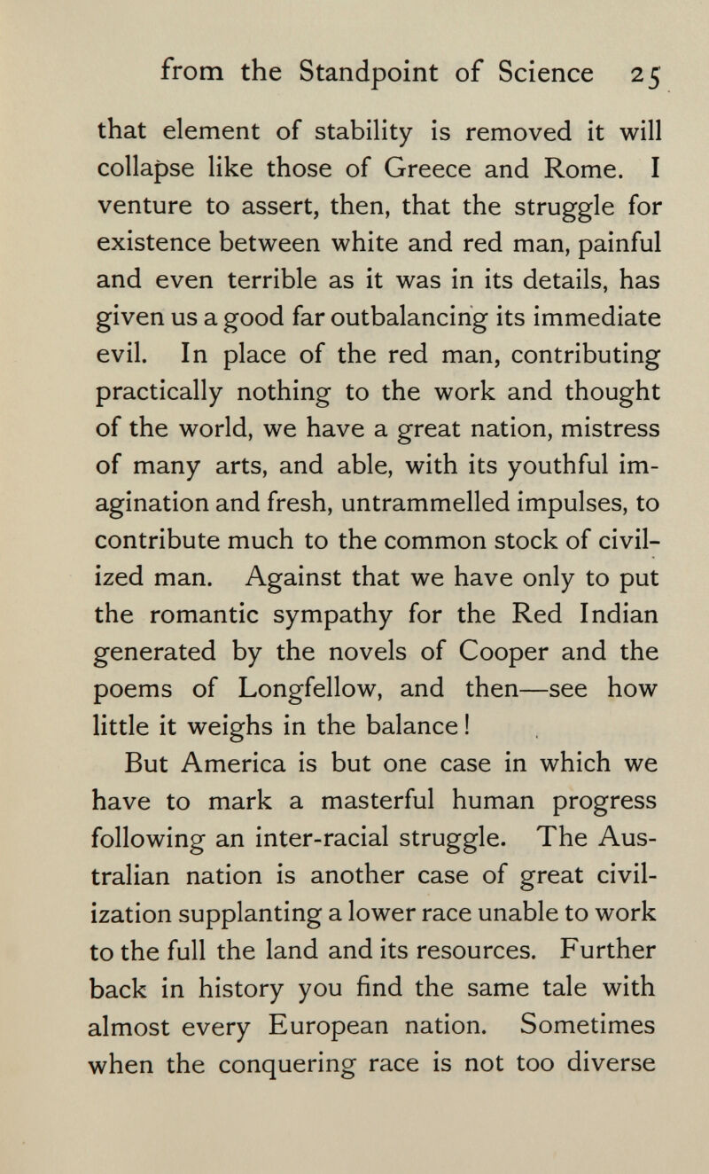 from the Standpoint of Science 25 that element of stability is removed it will collapse like those of Greece and Rome. I venture to assert, then, that the struggle for existence between white and red man, painful and even terrible as it was in its details, has given us a good far outbalancing its immediate evil. In place of the red man, contributing practically nothing to the work and thought of the world, we have a great nation, mistress of many arts, and able, with its youthful im¬ agination and fresh, untrammelled impulses, to contribute much to the common stock of civil¬ ized man. Against that we have only to put the romantic sympathy for the Red Indian generated by the novels of Cooper and the poems of Longfellow, and then—see how little it weighs in the balance ! But America is but one case in which we have to mark a masterful human progress following an inter-racial struggle. The Aus¬ tralian nation is another case of great civil¬ ization supplanting a lower race unable to work to the full the land and its resources. Further back in history you find the same tale with almost every European nation. Sometimes when the conquering race is not too diverse