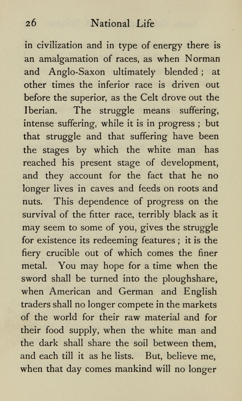 20 National Life in civilization and in type of energy there is an amalgamation of races, as when Norman and Anglo-Saxon ultimately blended ; at other times the inferior race is driven out before the superior, as the Celt drove out the Iberian. The struggle means suffering, intense suffering, while it is in progress ; but that struggle and that suffering have been the stages by which the white man has reached his present stage of development, and they account for the fact that he no longer lives in caves and feeds on roots and nuts. This dependence of progress on the survival of the fitter race, terribly black as it may seem to some of you, gives the struggle for existence its redeeming features ; it is the fiery crucible out of which comes the finer metal. You may hope for a time when the sword shall be turned into the ploughshare, when American and German and English traders shall no longer compete in the markets of the world for their raw material and for their food supply, when the white man and the dark shall share the soil between them, and each till it as he lists. But, believe me, when that day comes mankind will no longer