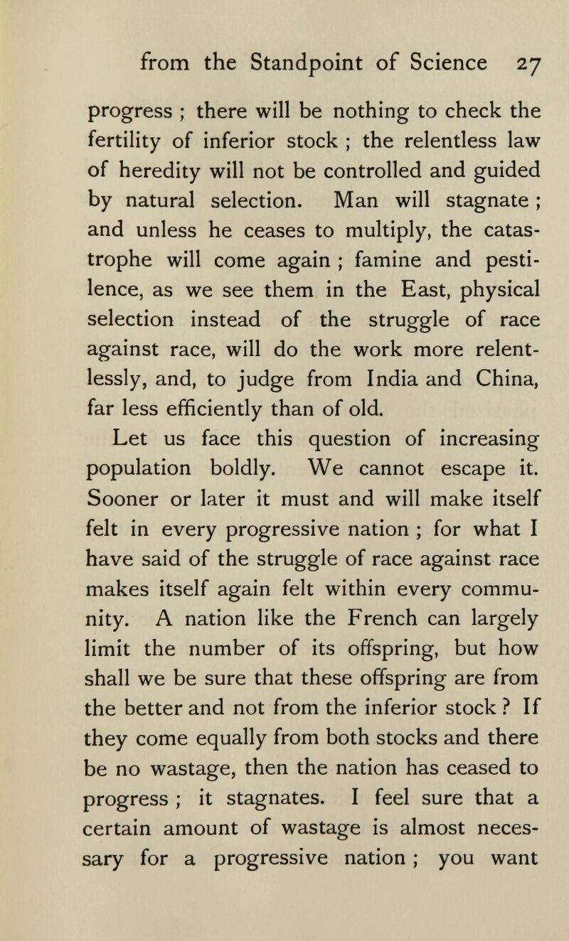 from the Standpoint of Science 27 progress ; there will be nothing to check the fertility of inferior stock ; the relentless law of heredity will not be controlled and guided by natural selection. Man will stagnate ; and unless he ceases to multiply, the catas¬ trophe will come again ; famine and pesti¬ lence, as we see them in the East, physical selection instead of the struggle of race against race, will do the work more relent¬ lessly, and, to judge from India and China, far less efficiently than of old. Let us face this question of increasing population boldly. We cannot escape it. Sooner or later it must and will make itself felt in every progressive nation ; for what I have said of the struggle of race against race makes itself again felt within every commu¬ nity. A nation like the French can largely limit the number of its offspring, but how shall we be sure that these offspring are from the better and not from the inferior stock ? If they come equally from both stocks and there be no wastage, then the nation has ceased to progress ; it stagnates. I feel sure that a certain amount of wastage is almost neces¬ sary for a progressive nation ; you want