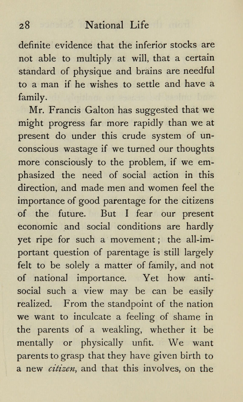 28 National Life definite evidence that the inferior stocks are not able to multiply at will, that a certain standard of physique and brains are needful to a man if he wishes to settle and have a family. Mr. Francis Galton has suggested that we might progress far more rapidly than we at present do under this crude system of un¬ conscious wastage if we turned our thoughts more consciously to the problem, if we em¬ phasized the need of social action in this direction, and made men and women feel the importance of good parentage for the citizens of the future. But I fear our present economic and social conditions are hardly yet ripe for such a movement ; the all-im¬ portant question of parentage is still largely felt to be solely a matter of family, and not of national importance. Yet how anti¬ social such a view may be can be easily realized. From the standpoint of the nation we want to inculcate a feeling of shame in the parents of a weakling, whether it be mentally or physically unfit. We want parents to grasp that they have given birth to a new citizen, and that this involves, on the