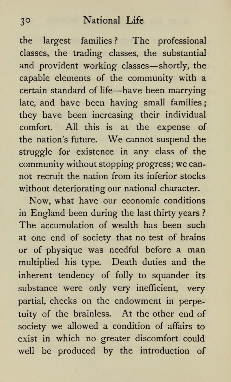 30 National Life the largest families ? The professional classes, the trading classes, the substantial and provident working classes—shortly, the capable elements of the community with a certain standard of life—have been marrying late, and have been having small families ; they have been increasing their individual comfort. All this is at the expense of the nation's future. We cannot suspend the struggle for existence in any class of the community without stopping progress; we can¬ not recruit the nation from its inferior stocks without deteriorating our national character. Now, what have our economic conditions in England been during the last thirty years ? The accumulation of wealth has been such at one end of society that no test of brains or of physique was needful before a man multiplied his type. Death duties and the inherent tendency of folly to squander its substance were only very inefficient, very partial, checks on the endowment in perpe¬ tuity of the brainless. At the other end of society we allowed a condition of affairs to exist in which no greater discomfort could well be produced by the introduction of