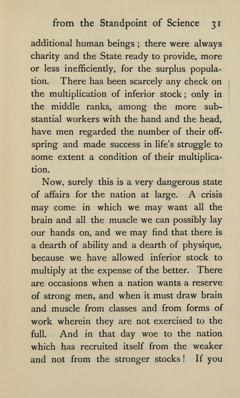 from the Standpoint of Science 31 additional human beings ; there were always charity and the State ready to provide, more or less inefficiently, for the surplus popula¬ tion. There has been scarcely any check on the multiplication of inferior stock ; only in the middle ranks, among the more sub¬ stantial workers with the hand and the head, have men regarded the number of their off¬ spring and made success in life's struggle to some extent a condition of their multiplica¬ tion. Now, surely this is a very dangerous state of affairs for the nation at large. A crisis may come in which we may want all the brain and all the muscle we can possibly lay our hands on, and we may find that there is a dearth of ability and a dearth of physique, because we have allowed inferior stock to multiply at the expense of the better. There are occasions when a nation wants a reserve of strong men, and when it must draw brain and muscle from classes and from forms of work wherein they are not exercised to the full. And in that day woe to the nation which has recruited itself from the weaker and not from the stronger stocks ! If you