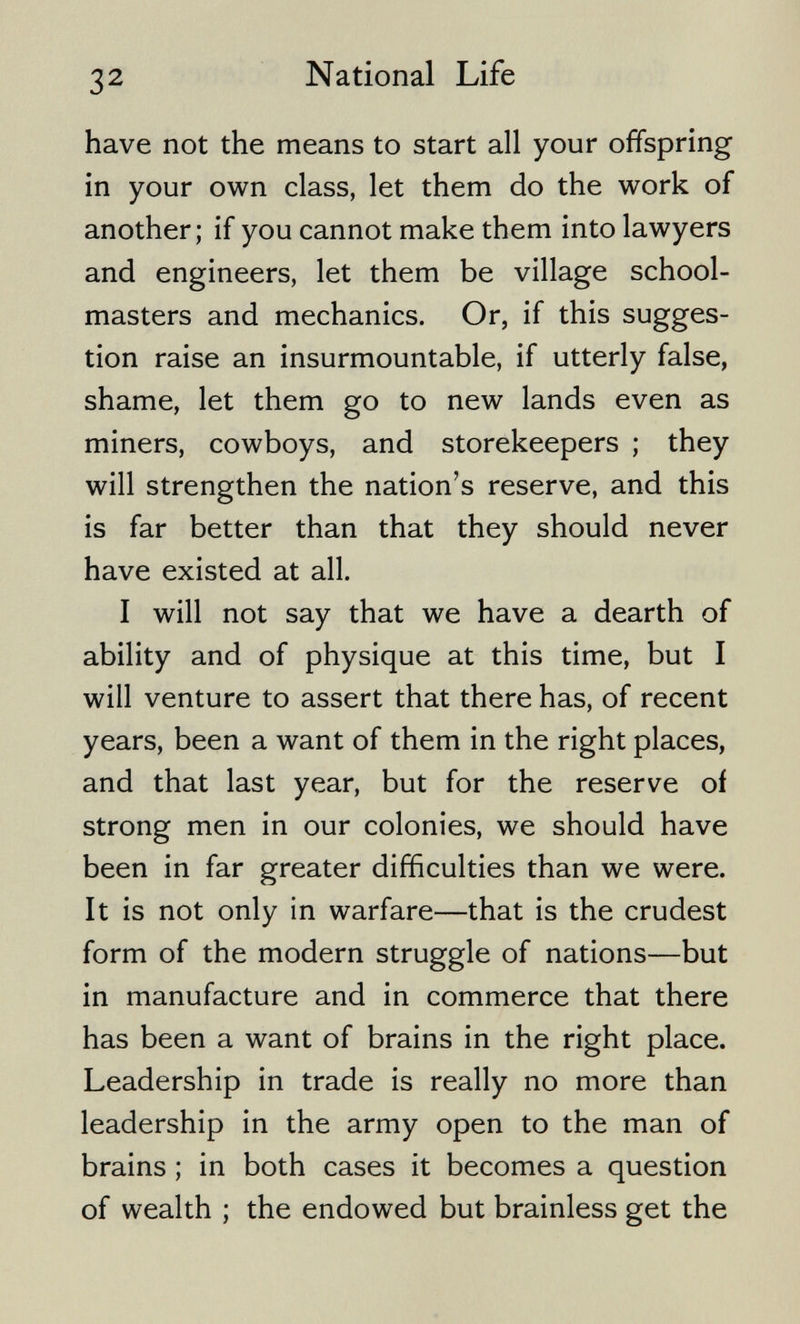 32 National Life have not the means to start all your offspring in your own class, let them do the work of another; if you cannot make them into lawyers and engineers, let them be village school¬ masters and mechanics. Or, if this sugges¬ tion raise an insurmountable, if utterly false, shame, let them go to new lands even as miners, cowboys, and storekeepers ; they will strengthen the nation's reserve, and this is far better than that they should never have existed at all. I will not say that we have a dearth of ability and of physique at this time, but I will venture to assert that there has, of recent years, been a want of them in the right places, and that last year, but for the reserve oí strong men in our colonies, we should have been in far greater difficulties than we were. It is not only in warfare—that is the crudest form of the modern struggle of nations—but in manufacture and in commerce that there has been a want of brains in the right place. Leadership in trade is really no more than leadership in the army open to the man of brains ; in both cases it becomes a question of wealth ; the endowed but brainless get the