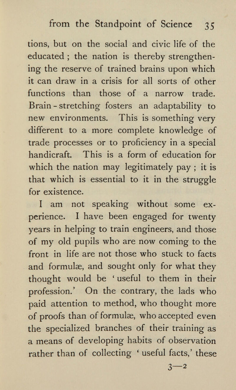 from the Standpoint of Science 35 tiens, but on the social and civic life of the educated ; the nation is thereby strengthen¬ ing the reserve of trained brains upon which it can draw in a crisis for all sorts of other functions than those of a narrow trade. Brain - stretching fosters an adaptability to new environments. This is something very different to a more complete knowledge of trade processes or to proficiency in a special handicraft. This is a form of education for which the nation may legitimately pay ; it is that which is essential to it in the struggle for existence. I am not speaking without some ex¬ perience. I have been engaged for twenty years in helping to train engineers, and those of my old pupils who are now coming to the front in life are not those who stuck to facts and formulae, and sought only for what they thought would be ' useful to them in their profession.' On the contrary, the lads who paid attention to method, who thought more of proofs than of formulae, who accepted even the specialized branches of their training as a means of developing habits of observation rather than of collecting ' useful facts,' these 3—2