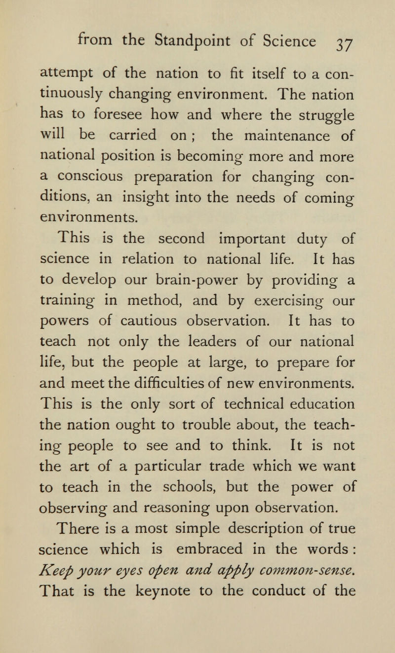 from the Standpoint of Science 37 attempt of the nation to fit itself to a con¬ tinuously changing environment. The nation has to foresee how and where the struggle will be carried on ; the maintenance of national position is becoming more and more a conscious preparation for changing con¬ ditions, an insight into the needs of coming environments. This is the second important duty of science in relation to national life. It has to develop our brain-power by providing a training in method, and by exercising our powers of cautious observation. It has to teach not only the leaders of our national life, but the people at large, to prepare for and meet the difficulties of new environments. This is the only sort of technical education the nation ought to trouble about, the teach¬ ing people to see and to think. It is not the art of a particular trade which we want to teach in the schools, but the power of observing and reasoning upon observation. There is a most simple description of true science which is embraced in the words : Keep your eyes open and apply common-sense. That is the keynote to the conduct of the