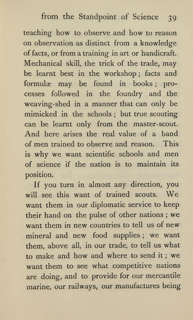 from the Standpoint of Science 39 teaching how to observe and how to reason on observation as distinct from a knowledge of facts, or from a training in art or handicraft. Mechanical skill, the trick of the trade, may be learnt best in the workshop ; facts and formulae may be found in books ; pro¬ cesses followed in the foundry and the weaving-shed in a manner that can only be mimicked in the schools ; but true scouting can be learnt only from the master-scout. And here arises the real value of a band of men trained to observe and reason. This is why we want scientific schools and men of science if the nation is to maintain its position. If you turn in almost any direction, you will see this want of trained scouts. We want them in our diplomatic service to keep their hand on the pulse of other nations ; we want them in new countries to tell us of new mineral and new food supplies ; we want them, above all, in our trade, to tell us what to make and how and where to send it ; we want them to see what competitive nations are doing, and to provide for our mercantile marine, our railways, our manufactures being