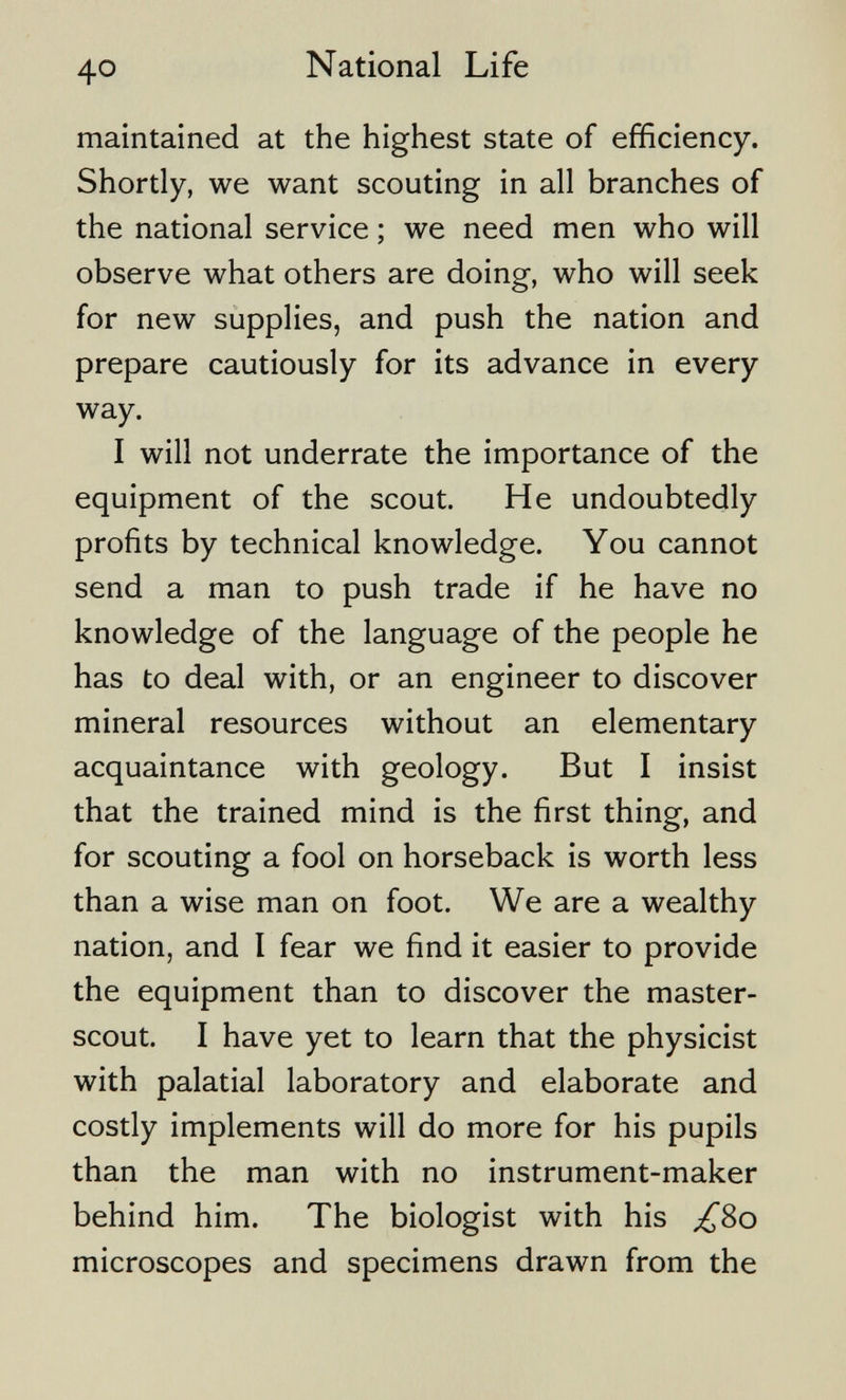 40 National Life maintained at the highest state of efficiency. Shortly, we want scouting in all branches of the national service ; we need men who will observe what others are doing, who will seek for new supplies, and push the nation and prepare cautiously for its advance in every way. I will not underrate the importance of the equipment of the scout. He undoubtedly profits by technical knowledge. You cannot send a man to push trade if he have no knowledge of the language of the people he has to deal with, or an engineer to discover mineral resources without an elementary acquaintance with geology. But I insist that the trained mind is the first thing, and for scouting a fool on horseback is worth less than a wise man on foot. We are a wealthy nation, and I fear we find it easier to provide the equipment than to discover the master- scout. I have yet to learn that the physicist with palatial laboratory and elaborate and costly implements will do more for his pupils than the man with no instrument-maker behind him. The biologist with his ;^8o microscopes and specimens drawn from the
