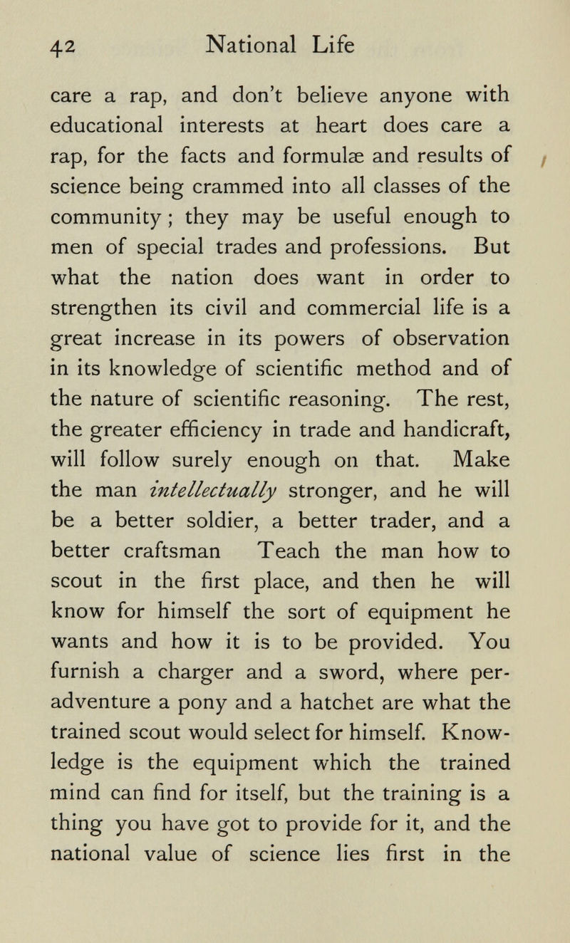 42 National Life care a rap, and don't believe anyone with educational interests at heart does care a rap, for the facts and formulae and results of / science being crammed into all classes of the community ; they may be useful enough to men of special trades and professions. But what the nation does want in order to strengthen its civil and commercial life is a great increase in its powers of observation in its knowledge of scientific method and of the nature of scientific reasoning. The rest, the greater efficiency in trade and handicraft, will follow surely enough on that. Make the man intellectually stronger, and he will be a better soldier, a better trader, and a better craftsman Teach the man how to scout in the first place, and then he will know for himself the sort of equipment he wants and how it is to be provided. You furnish a charger and a sword, where per- adventure a pony and a hatchet are what the trained scout would select for himself Know¬ ledge is the equipment which the trained mind can find for itself, but the training is a thing you have got to provide for it, and the national value of science lies first in the
