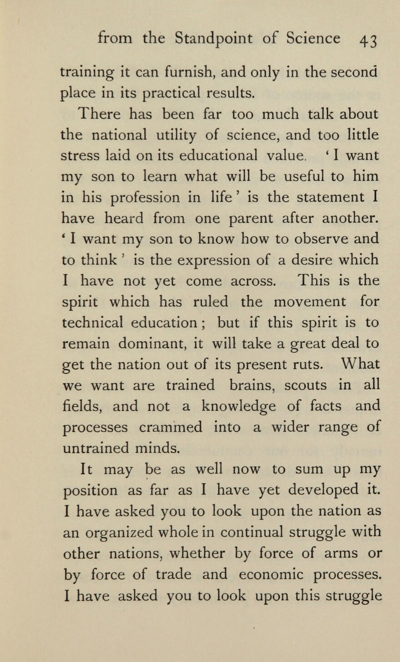 from the Standpoint of Science 43 training it can furnish, and only in the second place in its practical results. There has been far too much talk about the national utility of science, and too little stress laid on its educational value. ' I want my son to learn what will be useful to him in his profession in life ' is the statement I have heard from one parent after another. ' I want my son to know how to observe and to think ' is the expression of a desire which I have not yet come across. This is the spirit which has ruled the movement for technical education ; but if this spirit is to remain dominant, it will take a great deal to get the nation out of its present ruts. What we want are trained brains, scouts in all fields, and not a knowledge of facts and processes crammed into a wider range of untrained minds. It may be as well now to sum up my position as far as I have yet developed it. I have asked you to look upon the nation as an organized whole in continual struggle with other nations, whether by force of arms or by force of trade and economic processes. I have asked you to look upon this struggle