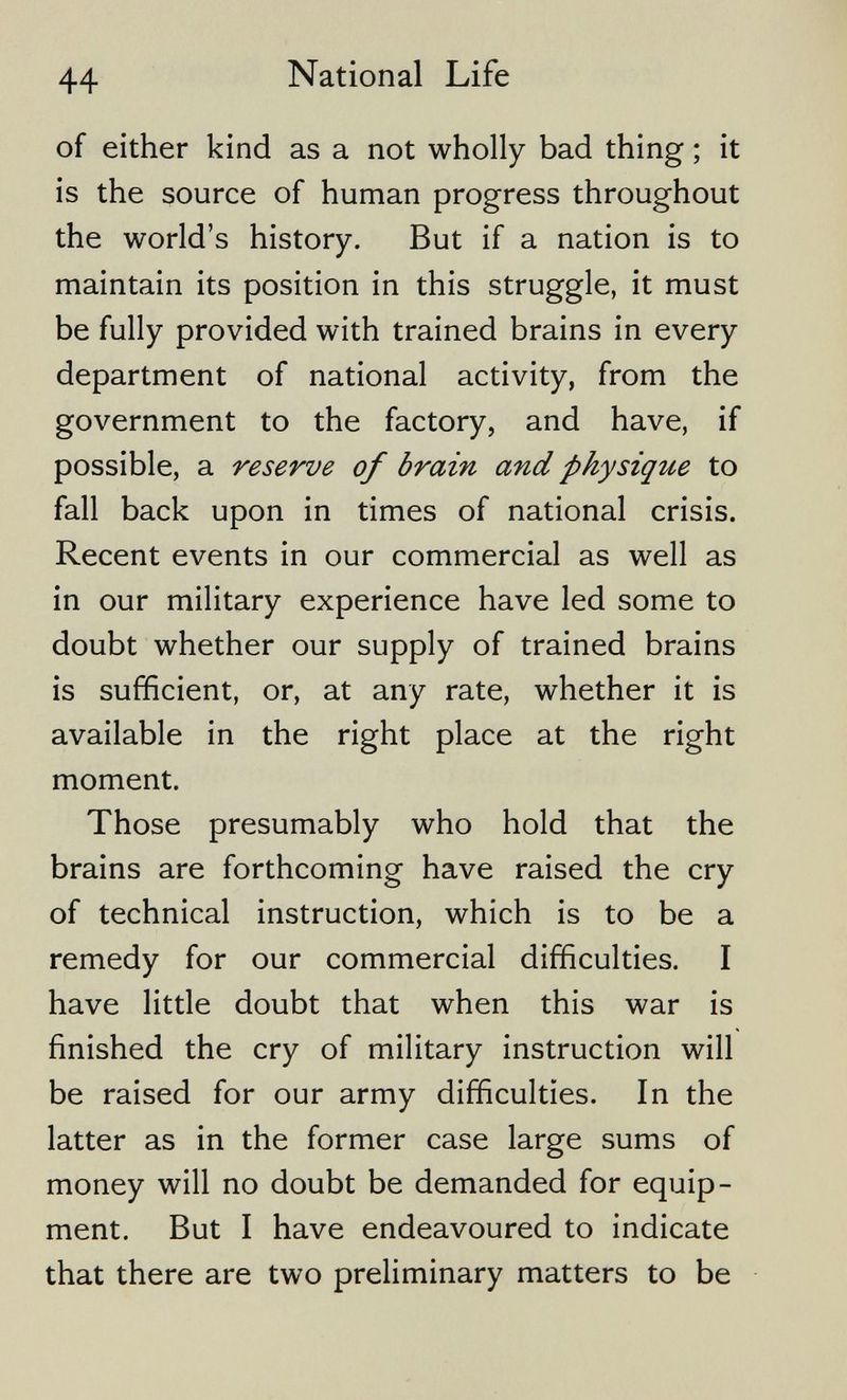 44 National Life of either kind as a not wholly bad thing ; it is the source of human progress throughout the world's history. But if a nation is to maintain its position in this struggle, it must be fully provided with trained brains in every department of national activity, from the government to the factory, and have, if possible, a reserve of brain and physique to fall back upon in times of national crisis. Recent events in our commercial as well as in our military experience have led some to doubt whether our supply of trained brains is sufficient, or, at any rate, whether it is available in the right place at the right moment. Those presumably who hold that the brains are forthcoming have raised the cry of technical instruction, which is to be a remedy for our commercial difficulties, I have little doubt that when this war is finished the cry of military instruction will be raised for our army difficulties. In the latter as in the former case large sums of money will no doubt be demanded for equip¬ ment. But I have endeavoured to indicate that there are two preliminary matters to be