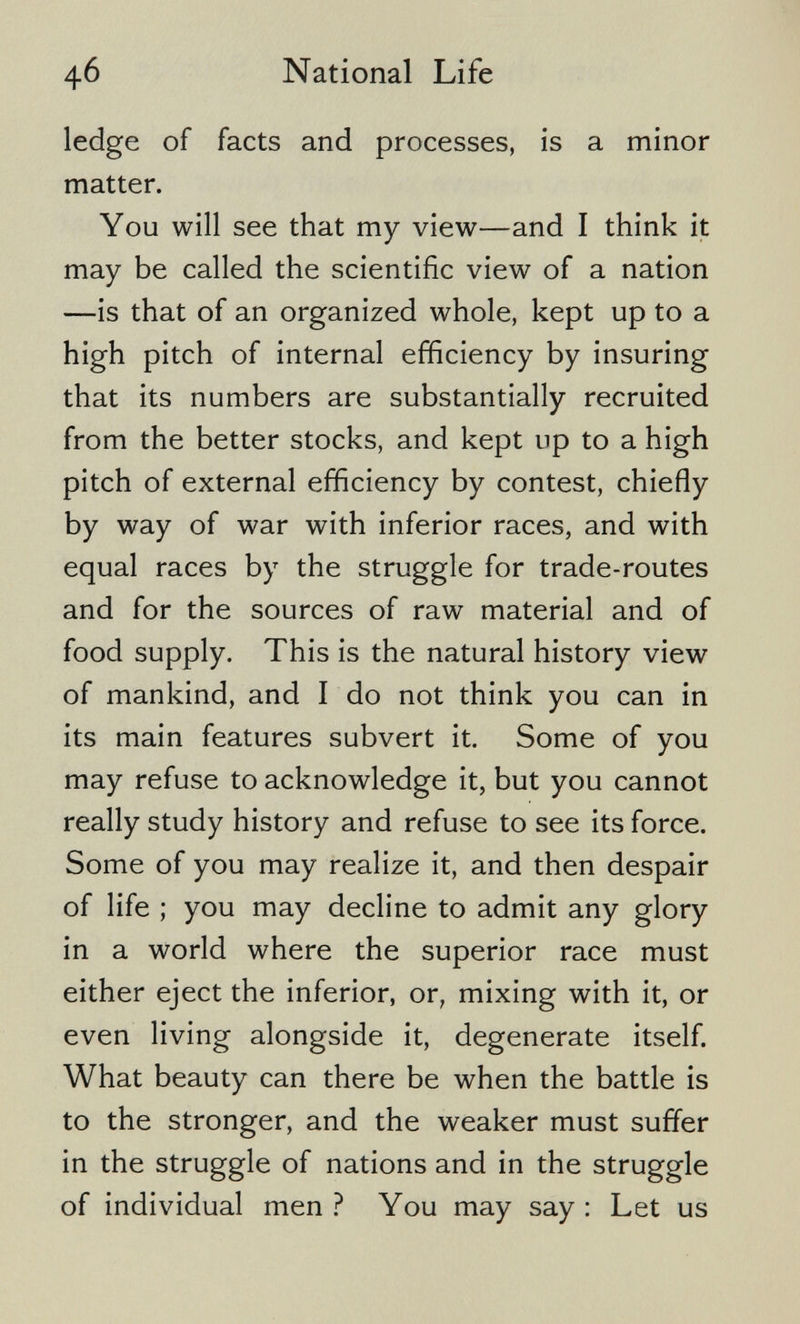 4б National Life ledge of facts and processes, is a minor matter. You will see that my view—and I think it may be called the scientific view of a nation —is that of an organized whole, kept up to a high pitch of internal efficiency by insuring that its numbers are substantially recruited from the better stocks, and kept up to a high pitch of external efficiency by contest, chiefly by way of war with inferior races, and with equal races by the struggle for trade-routes and for the sources of raw material and of food supply. This is the natural history view of mankind, and I do not think you can in its main features subvert it. Some of you may refuse to acknowledge it, but you cannot really study history and refuse to see its force. Some of you may realize it, and then despair of life ; you may decline to admit any glory in a world where the superior race must either eject the inferior, or, mixing with it, or even living alongside it, degenerate itself. What beauty can there be when the battle is to the stronger, and the weaker must suffer in the struggle of nations and in the struggle of individual men ? You may say : Let us