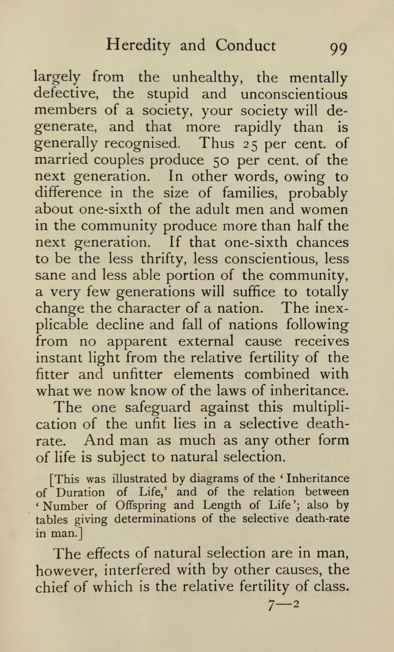 Heredity and Conduct 99 largely from the unhealthy, the mentally defective, the stupid and unconscientious members of a society, your society will de¬ generate, and that more rapidly than is generally recognised. Thus 25 per cent, of married couples produce 50 per cent, of the next generation. In other words, owing to difference in the size of families, probably about one-sixth of the adult men and women in the community produce more than half the next generation. If that one-sixth chances to be the less thrifty, less conscientious, less sane and less able portion of the community, a very few generations will suffice to totally change the character of a nation. The inex¬ plicable decline and fall of nations following from no apparent external cause receives instant light from the relative fertility of the fitter and unfitter elements combined with what we now know of the laws of inheritance. The one safeguard against this multipli¬ cation of the unfit lies in a selective death- rate. And man as much as any other form of life is subject to natural selection. [This was illustrated by diagrams of the ' Inheritance of Duration of Life,' and of the relation between ' Number of Offspring and Length of Life also by tables giving determinations of the selective death-rate in man.] The effects of natural selection are in man, however, interfered with by other causes, the chief of which is the relative fertility of class. 7—2