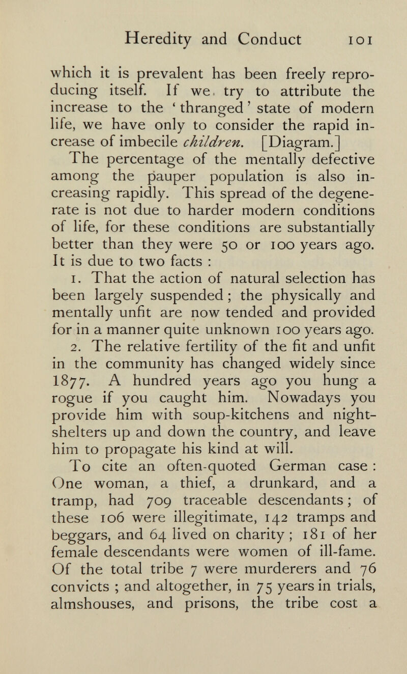 Heredity and Conduct loi which it is prevalent has been freely repro¬ ducing itself. If we. try to attribute the increase to the ' thranged ' state of modern life, we have only to consider the rapid in¬ crease of imbecile children. [Diagram,] The percentage of the mentally defective among the pauper population is also in¬ creasing rapidly. This spread of the degene¬ rate is not due to harder modern conditions of life, for these conditions are substantially better than they were 50 or 100 years ago. It is due to two facts : 1. That the action of natural selection has been largely suspended ; the physically and mentally unfit are now tended and provided for in a manner quite unknown 100 years ago. 2. The relative fertility of the fit and unfit in the community has changed widely since 1877. A hundred years ago you hung a rogue if you caught him. Nowadays you provide him with soup-kitchens and night- shelters up and down the country, and leave him to propagate his kind at will. To cite an often-quoted German case : One woman, a thief, a drunkard, and a tramp, had 709 traceable descendants ; of these 106 were illegitimate, 142 tramps and beggars, and 64 lived on charity ; 181 of her female descendants were women of ill-fame. Of the total tribe 7 were murderers and 76 convicts ; and altogether, in 75 years in trials, almshouses, and prisons, the tribe cost a