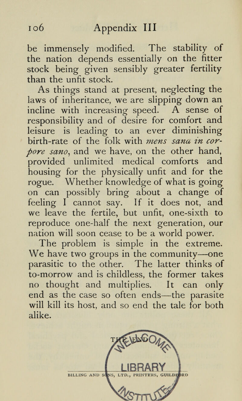I об Appendix III be immensely modified. The stability of the nation depends essentially on the fitter stock being given sensibly greater fertility than the unfit stock. As things stand at present, neglecting the laws of inheritance, we are slipping down an incline with increasing speed. A sense of responsibility and of desire for comfort and leisure is leading to an ever diminishing birth-rate of the folk with mens sana in cor¬ pore sano, and we have, on the other hand, provided unlimited medical comforts and housing for the physically unfit and for the rogue. Whether knowledge of what is going on can possibly bring about a change of feeling I cannot say. If it does not, and we leave the fertile, but unfit, one-sixth to reproduce one-half the next generation, our nation will soon cease to be a world power. The problem is simple in the extreme. We have two groups in the community—one parasitic to the other. The latter thinks of to-morrow and is childless, the former takes no thought and multiplies. It can only end as the case so often ends—the parasite will kill its host, and so end the tale for both alike. BILLING AND S