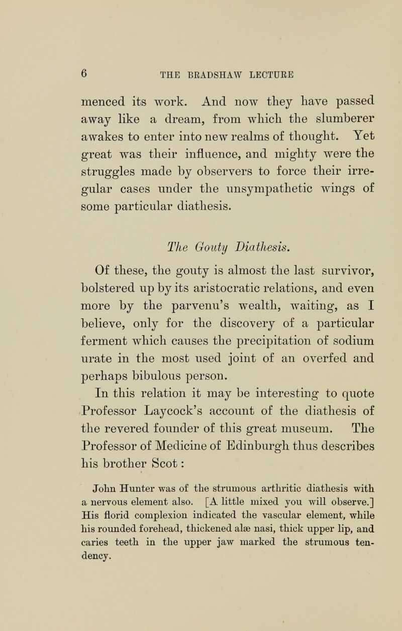 menced its work. And now they have passed away like a dream, from which the slumberer awakes to enter into new realms of thought. Yet great was their influence, and mighty were the struggles made by observers to force their irre gular cases under the unsympathetic wings of some particular diathesis. The Gouty Diathesis. Of these, the gouty is almost the last survivor, bolstered up by its aristocratic relations, and even more by the parvenu’s wealth, waiting, as I believe, only for the discovery of a particular ferment which causes the precipitation of sodium urate in the most used joint of an overfed and perhaps bibulous person. In this relation it may be interesting to quote Professor Lay cock’s account of the diathesis of the revered founder of this great museum. The Professor of Medicine of Edinburgh thus describes his brother Scot : John Hunter was of the strumous arthritic diathesis with a nervous element also. [A little mixed you will observe.] His florid complexion indicated the vascular element, while his rounded forehead, thickened alæ nasi, thick upper lip, and caries teeth in the upper jaw marked the strumous ten dency.