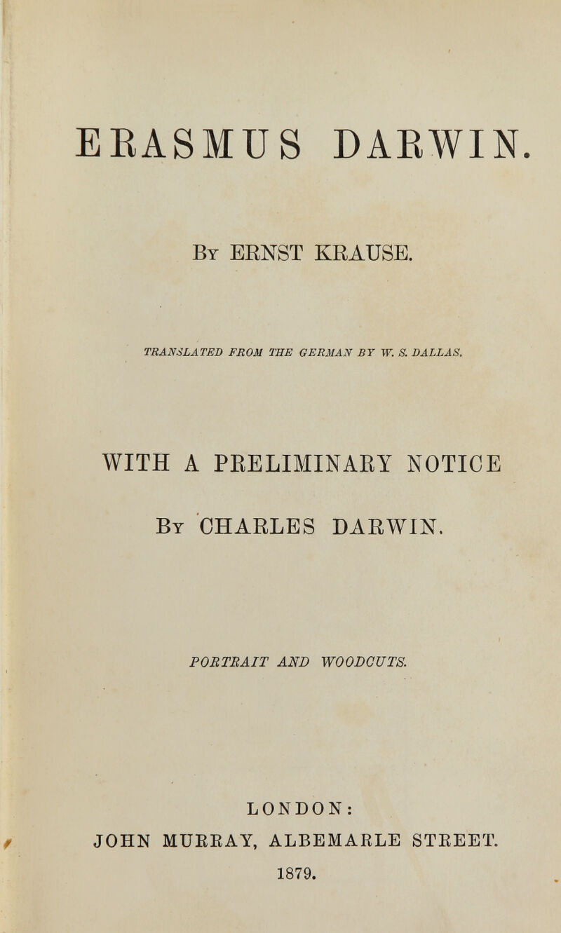 EEASMUS DAEWIN. Вт ERNST KRAUSE. TRANSLATED FROM THE GERMAN BT W. S. DALLAS, WITH A PRELIMINARY NOTICE By CHARLES DARWIN. PORTRAIT AND WOODCUTS. LONDON: JOHN MUEEAY, ALBEMAELE STEEET. 1879.