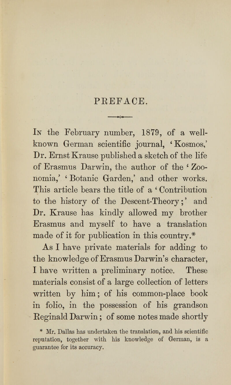 PEEFACE. In the February number, 1879, of a well- known German scientific journal, 'Kosmos,' Dr. Ernst Krause published a sketch of the life of Erasmus Darwin, the author of the ' Zoo- nomia,' ' Botanic Grarden,' and other works. This article bears the title of a ' Contribution to the history of the Descent-Theory;' and Dr. Krause has kindly allowed my brother Erasmus and myself to have a translation made of it for publication in this country.* As I have private materials for adding to the knowledge of Erasmus Darwin's character, I have written a preliminary notice. These materials consist of a large collection of letters written by him ; of his common-place book in folio, in the possession of his grandson Eeginald Darwin ; of some notes made shortly * Mr. Dallas has undertaken the translation, and his scientific reputation, together with his knowledge of German, is a guarantee for its accuracy.